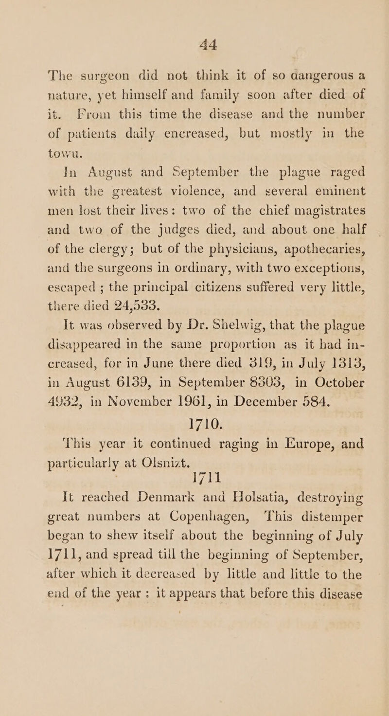 The surgeon did not think it of so aangerous a nature, yet himself and family soon after died of it. From this time the disease and the number of patients daily encreased, but mostly in the towu. In August and September the plague raged with the greatest violence, and several eminent men lost their lives: two of the chief magistrates and two of the judges died, and about one half of the clergy; but of the physicians, apothecaries, and the surgeons in ordinary, with two exceptions, escaped ; the principal citizens suffered very little, there died 24,533. It was observed by Dr. Shelwig, that the plague disappeared in the same proportion as it had in- creased, for in June there died 319, in July 1313, in August 6139, in September 8303, in October 4932, in November 1961, in December 584. 1710. This year it continued raging in Europe, and particularly at Olsnizt. : 1711 It reached Denmark and Holsatia, destroying great numbers at Copenhagen, This distemper began to shew itself about the beginning of July 1711, and spread till the beginning of September, after which it decreased by little and little to the end of the year: it appears that before this disease
