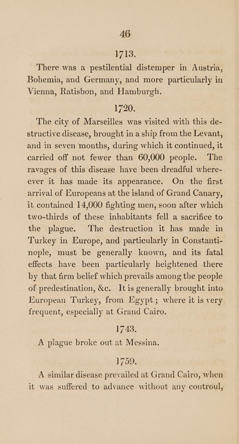 1713. There was a pestilential distemper in Austria, Bohemia, and Germany, and more particularly in Vienna, Ratisbon, and Hamburgh. 1720. The city of Marseilles was visited with this de- structive disease, brought in a ship from the Levant, and in seven months, during which it continued, it carried off not fewer than 60,000 people. The ravages of this disease have been dreadful where- ever it has made its appearance. On the first arrival of Europeans at the island of Grand Canary, it contained 14,000 fighting men, soon after which two-thirds of these inhabitants fell a sacrifice to the plague. The destruction it has made in Turkey in Europe, and particularly in Constanti- nople, must be generally known, and its fatal effects have been particularly heightened there by that firm belief which prevails among the people of predestination, &c. Itis generally brought into European Turkey, from Egypt; where it is very frequent, especially at Grand Cairo. 1743. A plague broke out at Messina. 1759, A similar disease prevailed at Grand Cairo, when it was suffered to advance without any controul,