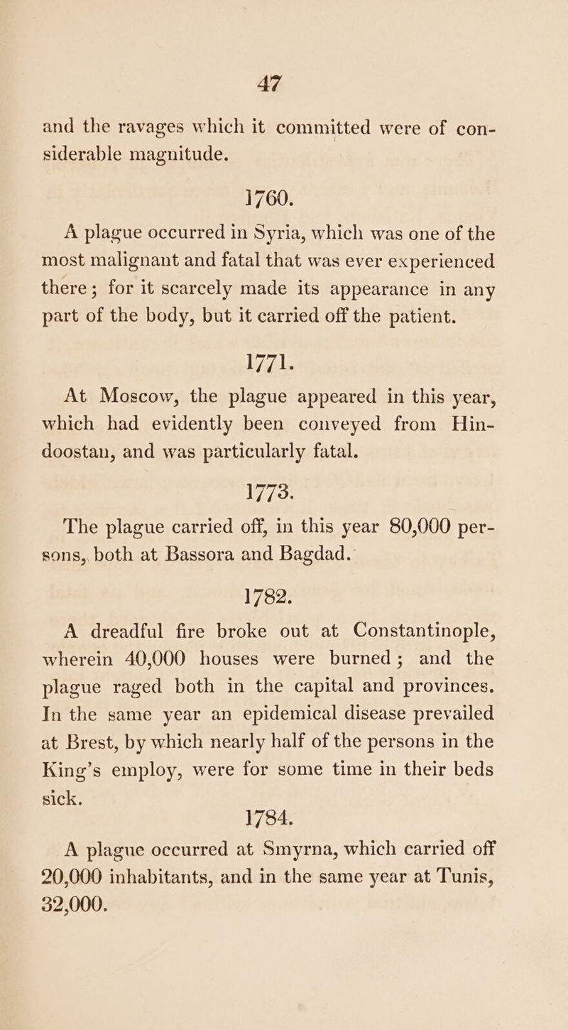 and the ravages which it committed were of con- siderable magnitude. 1760. A plague occurred in Syria, which was one of the most malignant and fatal that was ever experienced there; for it scarcely made its appearance in any part of the body, but it carried off the patient. inp fe At Moscow, the plague appeared in this year, which had evidently been conveyed from Hin- doostan, and was particularly fatal. 1773. The plague carried off, in this year 80,000 per- sons, both at Bassora and Bagdad. 1782. A dreadful fire broke out at Constantinople, wherein 40,000 houses were burned; and the plague raged both in the capital and provinces. In the same year an epidemical disease prevailed at Brest, by which nearly half of the persons in the King’s employ, were for some time in their beds sick. 1784. A plague occurred at Smyrna, which carried off 20,000 inhabitants, and in the same year at Tunis, 32,000.