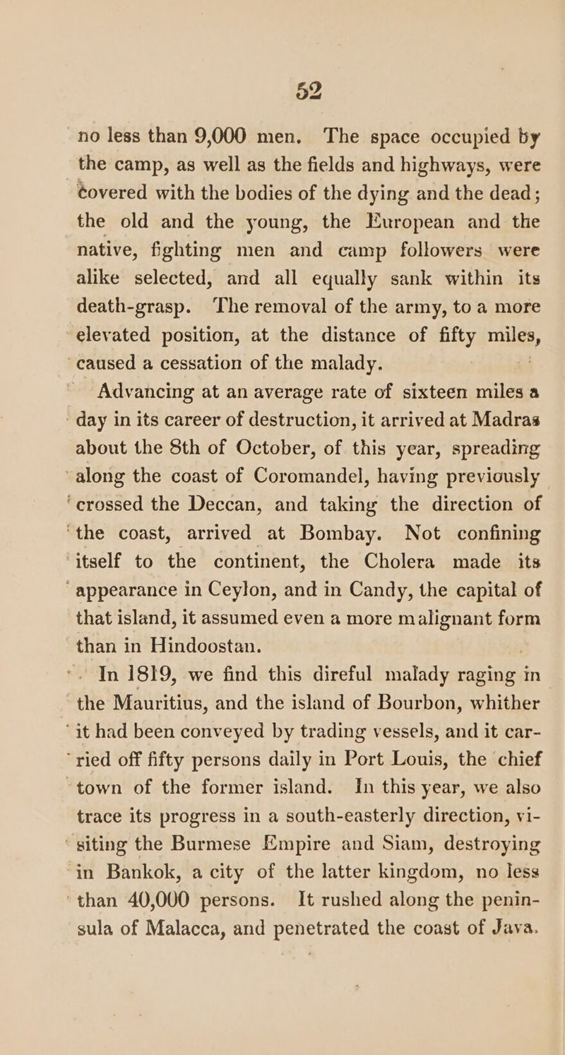no less than 9,000 men. The space occupied by the camp, as well as the fields and highways, were éovered with the bodies of the dying and the dead; the old and the young, the European and the native, fighting men and camp followers were alike selected, and all equally sank within its death-grasp. The removal of the army, to a more elevated position, at the distance of fifty nls, caused a cessation of the malady. Advancing at an average rate of sixteen miles a day in its career of destruction, it arrived at Madras about the 8th of October, of this year, spreading along the coast of Coromandel, having previously ‘crossed the Deccan, and taking the direction of ‘the coast, arrived at Bombay. Not confining itself to the continent, the Cholera made its appearance in Ceylon, and in Candy, the capital of that island, it assumed even a more malignant form than in Hindoostan. In 1819, we find this direful malady raging in “the Mauritius, and the island of Bourbon, whither “it had been conveyed by trading vessels, and it car- ‘ried off fifty persons daily in Port Louis, the chief ‘town of the former island. In this year, we also trace its progress in a south-easterly direction, vi- ‘siting the Burmese Empire and Siam, destroying ‘in Bankok, a city of the latter kingdom, no less ‘than 40,000 persons. It rushed along the penin- sula of Malacca, and penetrated the coast of Java.