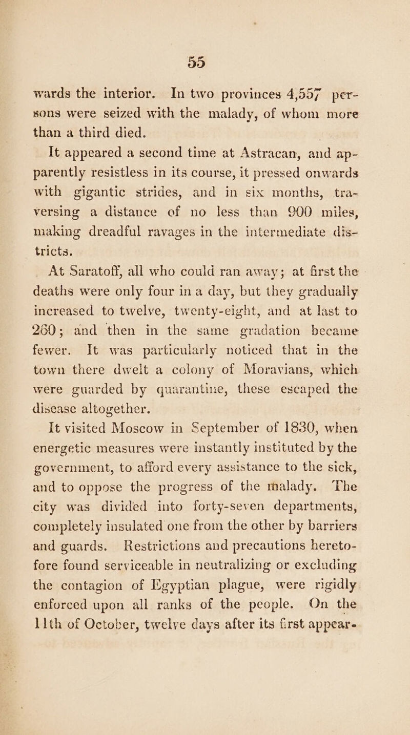 935) wards the interior. In two provinces 4,557 per- sons were seized with the malady, of whom more than a third died. | It appeared a second time at Astracan, and ap- parently resistless in its course, it pressed onwards with gigantic strides, and in six months, tra- versing a distance of no less than 900 miles, making dreadful ravages in the intermediate dis- tricta. At Saratoff, all who could ran away; at first the deaths were only four ina day, but they gradually increased to twelve, twenty-eight, and at last to 260; and then in the same gradation became fewer. It was particularly noticed that in the town there dwelt a colony of Moravians, which were guarded by quarantine, these escaped the disease altogether. It visited Moscow in September of 1830, when energetic measures were instantly instituted by the government, to afford every assistance to the sick, and to oppose the progress of the malady. The city was divided into forty-seven departments, completely insulated one from the other by barriers and guards. Restrictions and precautions hereto- fore found serviceable in neutralizing or excluding the contagion of Egyptian plague, were rigidly enforced upon all ranks of the people. On the 11th of October, twelve days after its first appear-