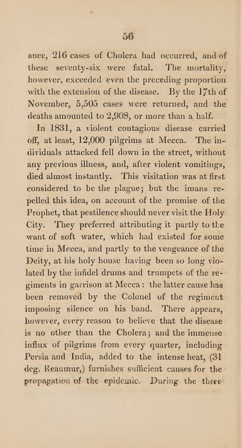 ance, 216 cases of Cholera had occurred, and of these seventy-six were fatal. The mortality, however, exceeded even the preceding proportion with the extension of the disease. By the 17th of November, 5,505 cases were returned, and the deaths amounted to 2,908, or more than a half, In 1831, a violent contagious disease carried off, at least, 12,000 pilgrims at Mecca. The in- dividuals attacked fell down in the street, without any previous illness, and, after violent vomitings, died almost instantly. ‘This visitation was at first considered to be the plague; but the imans re- pelled this idea, on account of the promise of the Prophet, that pestilence should never visit the Holy. City. They preferred attributing it partly to the want of soft water, which had existed for some time in Mecca, and partly to the vengeance of the Deity, at his holy house having been so long vio- lated by the infidel drums and trumpets of the re- giments in garrison at Mecca: the latter cause has been removed by the Colonel of the regiment imposing silence on his band. There appears, however, every reason to believe that the disease is no other than the Cholera; and the immense influx of pilgrims from every quarter, including Persia and India, added to the intense heat, (31 deg. Reaumur,) furnishes sufficient causes for the propagation of the epidemic. During the three