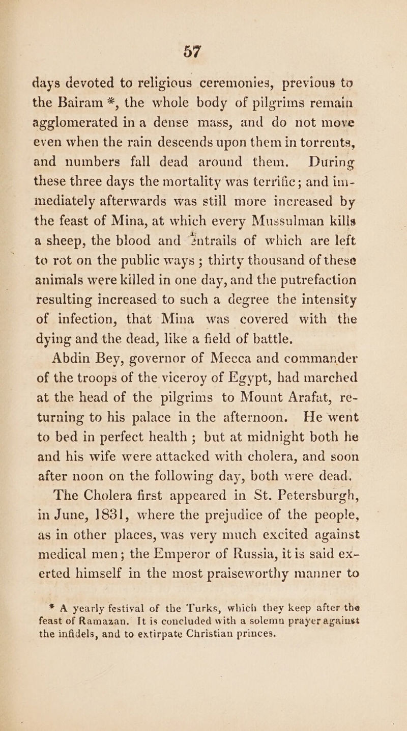 days devoted to religious ceremonies, previous to the Bairam *, the whole body of pilgrims remain agglomerated ina dense mass, and do not move even when the rain descends upon them in torrents, and numbers fall dead around them. During these three days the mortality was terrific; and im- mediately afterwards was still more increased by the feast of Mina, at which every Mussulman kills a sheep, the blood and “ntrails of which are left to rot on the public ways ; thirty thousand of these animals were killed in one day, and the putrefaction resulting increased to such a degree the intensity of infection, that Mina was covered with the dying and the dead, like a field of battle. Abdin Bey, governor of Mecca and commander of the troops of the viceroy of Egypt, had marched at the head of the pilgrims to Mount Arafat, re- turning to his palace in the afternoon. He went to bed in perfect health ; but at midnight both he and his wife were attacked with cholera, and soon after noon on the following day, both were dead. The Cholera first appeared in St. Petersburgh, in June, J831, where the prejudice of the people, as in other places, was very much excited against medical men; the Emperor of Russia, it is said ex- erted himself in the most praiseworthy manner to * A yearly festival of the Turks, which they keep after the feast of Ramazan. It is concluded with a solemn prayer againss the infidels, and to extirpate Christian princes.