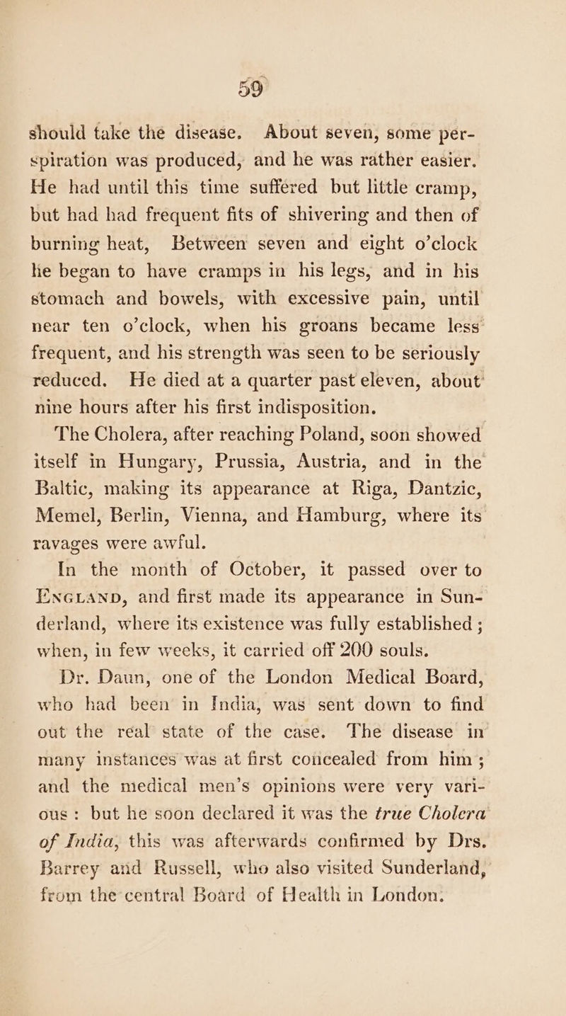 should take the disease. About seven, some per- <piration was produced, and he was rather easier. He had until this time suffered but little cramp, but had had frequent fits of shivering and then of burning heat, Between seven and eight o’clock he began to have cramps in his legs, and in his stomach and bowels, with excessive pain, until near ten o’clock, when his groans became less’ frequent, and his strength was seen to be seriously reduced. He died at a quarter past eleven, about nine hours after his first indisposition. The Cholera, after reaching Poland, soon showed itself in Hungary, Prussia, Austria, and in the Baltic, making its appearance at Riga, Dantzic, Memel, Berlin, Vienna, and Hamburg, where its ravages were awful. In the month of October, it passed over to ENGLAND, and first made its appearance in Sun- derland, where its existence was fully established ; when, in few weeks, it carried off 200 souls. Dr. Daun, one of the London Medical Board, who had been in India, was sent down to find out the real state of the case. The disease in many instances was at first concealed from him; and the medical men’s opinions were very vari- ous: but he soon declared it was the true Cholera of India, this was afterwards confirmed by Drs. Barrey and Russell, who also visited Sunderland, from the central Board of Health in London.