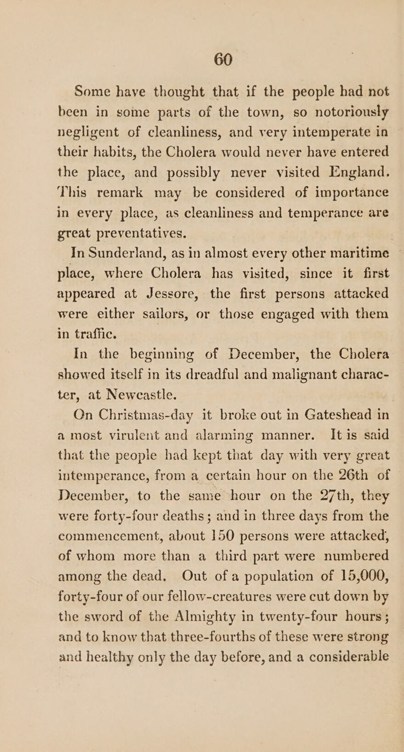 Some have thought that if the people had not been in some parts of the town, so notoriously negligent of cleanliness, and very intemperate in their habits, the Cholera would never have entered the place, and possibly never visited England. This remark may be considered of importance in every place, as cleanliness and temperance are great preventatives. In Sunderland, as in almost every other maritime — place, where Cholera has visited, since it first appeared at Jessore, the first persons attacked were either sailors, or those engaged with them in traffic. 3 In the beginning of December, the Cholera showed itself in its dreadful and malignant charac- ter, at Newcastle. On Christmas-day it broke out in Gateshead in a most virulent and alarming manner. It is said that the people had kept that day with very great intemperance, from a certain hour on the 26th of December, to the same hour on the 27th, they were forty-four deaths; and in three days from the commencement, about 150 persons were attacked, of whom more than a third part were numbered among the dead. Out ofa population of 15,000, forty-four of our fellow-creatures were cut down by the sword of the Almighty in twenty-four hours ; and to know that three-fourths of these were strong and healthy only the day before, and a considerable
