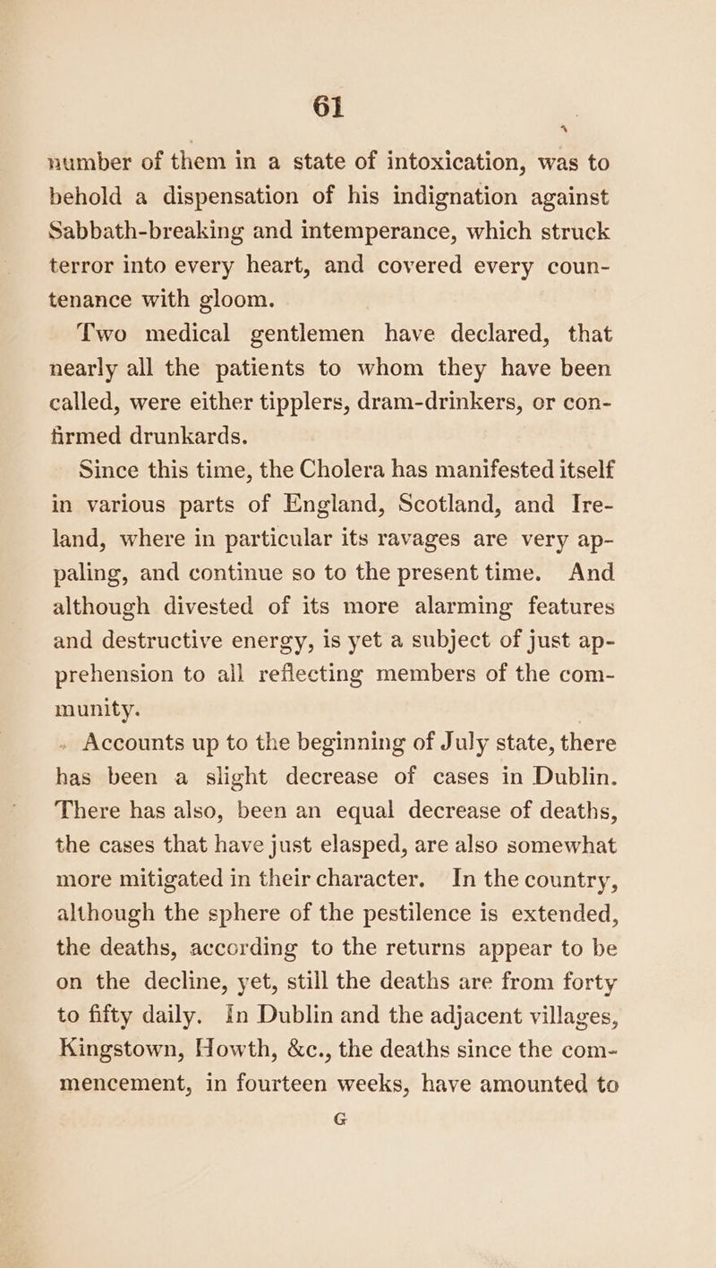 number of them in a state of intoxication, was to behold a dispensation of his indignation against Sabbath-breaking and intemperance, which struck terror into every heart, and covered every coun- tenance with gloom. Two medical gentlemen have declared, that nearly all the patients to whom they have been called, were either tipplers, dram-drinkers, or con- firmed drunkards. Since this time, the Cholera has manifested itself in various parts of England, Scotland, and Ire- land, where in particular its ravages are very ap- paling, and continue so to the present time. And although divested of its more alarming features and destructive energy, is yet a subject of just ap- prehension to all reflecting members of the com- munity. . Accounts up to the beginning of July state, there has been a slight decrease of cases in Dublin. There has also, been an equal decrease of deaths, the cases that have just elasped, are also somewhat more mitigated in their character. In the country, although the sphere of the pestilence is extended, the deaths, according to the returns appear to be on the decline, yet, still the deaths are from forty to fifty daily. in Dublin and the adjacent villages, Kingstown, Howth, &c., the deaths since the com- mencement, in fourteen weeks, have amounted to G