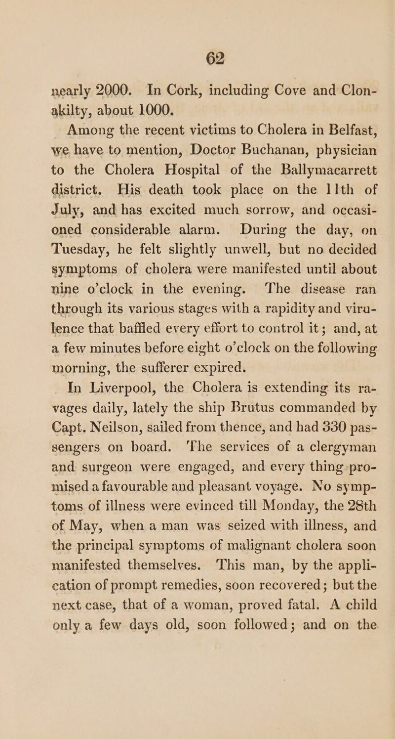 nearly 2000. In Cork, including Cove and Clon- akilty, about 1000. Among the recent victims to Cholera in Belfast, we, have to mention, Doctor Buchanan, physician to the Cholera Hospital of the Ballymacarrett district. His death took place on the I]th of July, and has excited much sorrow, and occasi- oned considerable alarm. During the day, on Tuesday, he felt slightly unwell, but no decided symptoms of cholera were manifested until about nine o’clock in the evening. The disease ran through its various stages with a rapidity and viru- lence that baffled every effort to control it; and, at a few minutes before eight o’clock on the following morning, the sufferer expired. In Liverpool, the Cholera is extending its ra- vages daily, lately the ship Brutus commanded by Capt. Neilson, sailed from thence, and had 330 pas- sengers on board. ‘The services of a clergyman and surgeon were engaged, and every thing-pro- mised a favourable and pleasant voyage. No symp- toms of illness were evinced till Monday, the 28th of May, when a man was seized with illness, and the principal symptoms of malignant cholera soon manifested themselves. ‘This man, by the appli- cation of prompt remedies, soon recovered; but the next case, that of a woman, proved fatal. A child only a few days old, soon followed; and on the