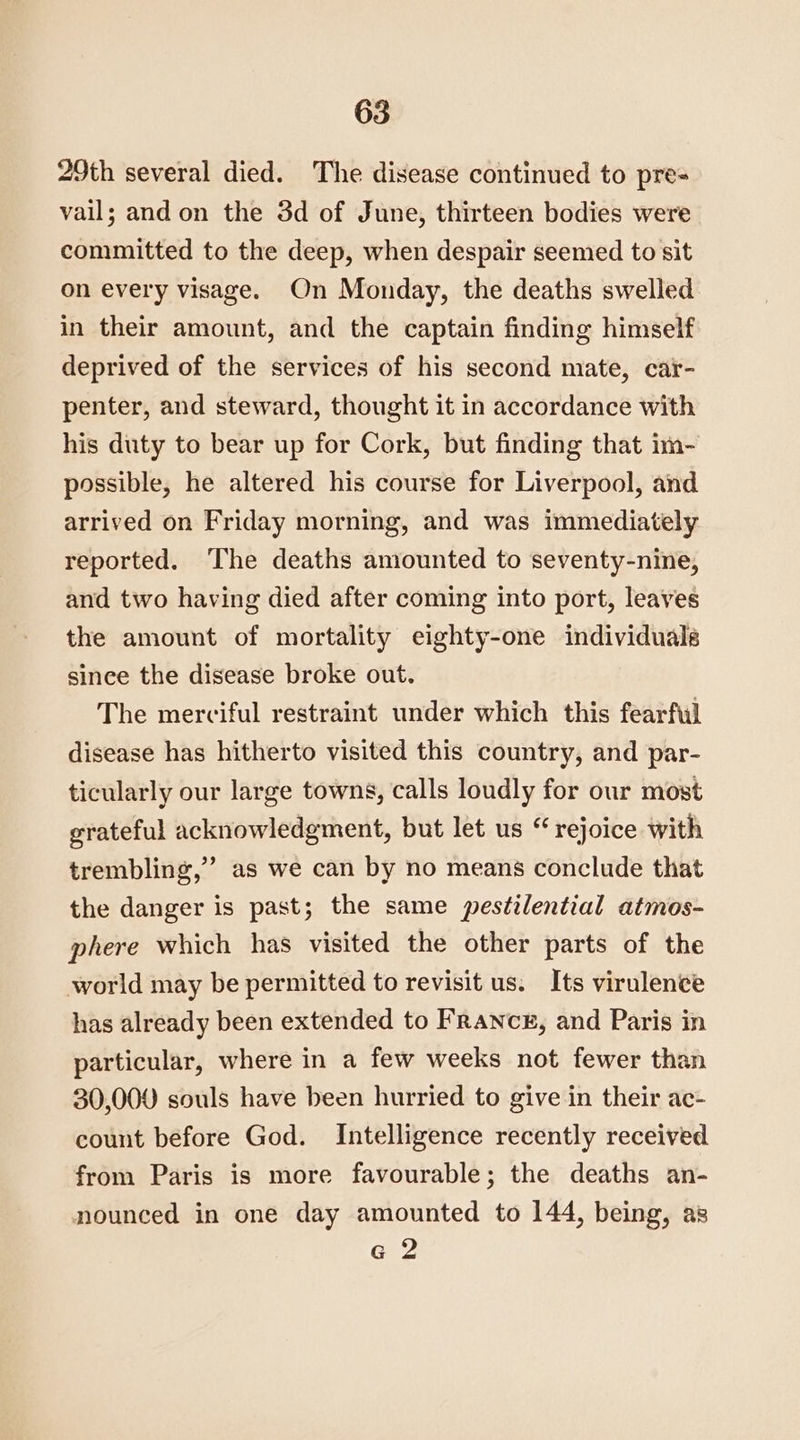 29th several died. The disease continued to pre- vail; and on the 3d of June, thirteen bodies were committed to the deep, when despair seemed to sit on every visage. On Monday, the deaths swelled in their amount, and the captain finding himself deprived of the services of his second mate, car- penter, and steward, thought it in accordance with his duty to bear up for Cork, but finding that im- possible, he altered his course for Liverpool, and arrived on Friday morning, and was immediately reported. The deaths amounted to seventy-nine, and two having died after coming into port, leaves the amount of mortality eighty-one individuals since the disease broke out. The merciful restraint under which this fearful disease has hitherto visited this country, and par- ticularly our large towns, calls loudly for our most grateful acknowledgment, but let us “ rejoice with trembling,” as we can by no means conclude that the danger is past; the same pestilential atmos- phere which has visited the other parts of the world may be permitted to revisit us; Its virulence has already been extended to France, and Paris in particular, where in a few weeks not fewer than 30,000 souls have been hurried to give in their ac- count before God. Intelligence recently received from Paris is more favourable; the deaths an- nounced in one day amounted to 144, being, as G 2