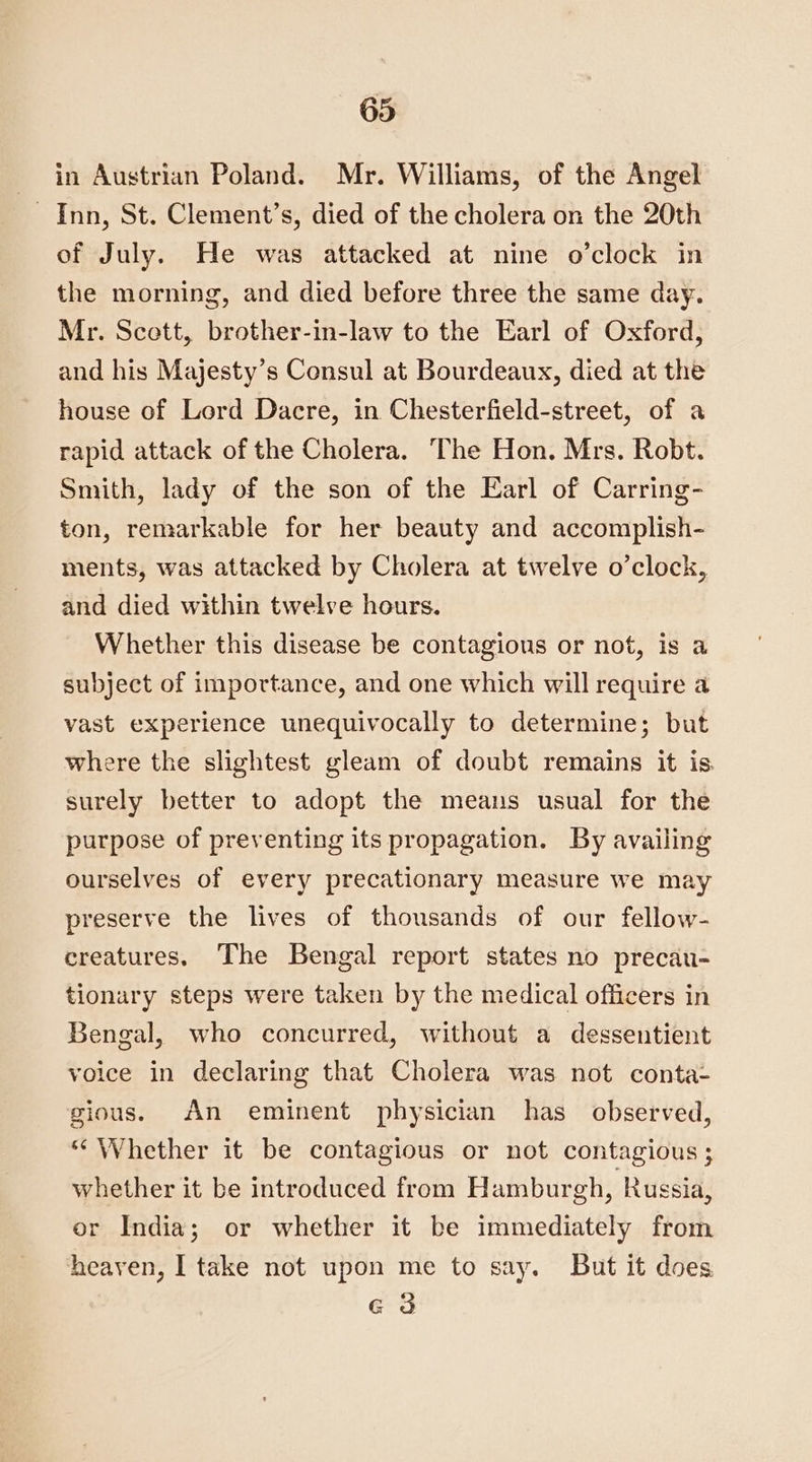 in Austrian Poland. Mr. Williams, of the Angel Inn, St. Clement’s, died of the cholera on the 20th of July. He was attacked at nine o’clock in the morning, and died before three the same day. Mr. Scott, brother-in-law to the Earl of Oxford, and his Majesty’s Consul at Bourdeaux, died at the house of Lord Dacre, in Chesterfield-street, of a rapid attack of the Cholera. The Hon. Mrs. Robt. Smith, lady of the son of the Earl of Carring- ton, remarkable for her beauty and accomplish- ments, was attacked by Cholera at twelve o’clock, and died within twelve hours. Whether this disease be contagious or not, is a subject of importance, and one which will require a vast experience unequivocally to determine; but where the slightest gleam of doubt remains it is surely better to adopt the means usual for the purpose of preventing its propagation. By availing ourselves of every precationary measure we may preserve the lives of thousands of our fellow- creatures. The Bengal report states no precau- tionary steps were taken by the medical officers in Bengal, who concurred, without a dessentient voice in declaring that Cholera was not conta: gious. An eminent physician has _ observed, “Whether it be contagious or not contagious; whether it be introduced from Hamburgh, Russia, or India; or whether it be immediately from heaven, I take not upon me to say. But it does G3