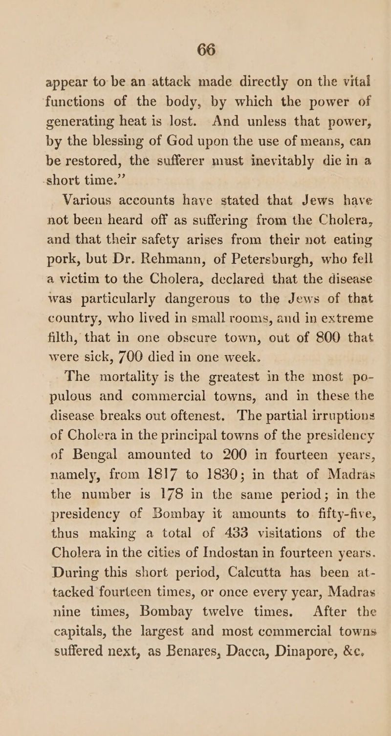 appear to be an attack made directly on the vital functions of the body, by which the power of generating heat is lost. And unless that power, by the blessing of God upon the use of means, can be restored, the sufferer must inevitably die in a -short time.” Various accounts have stated that Jews have not been heard off as suffering from the Cholera, and that their safety arises from their not eating pork, but Dr. Rehmann, of Petersburgh, who fell a victim to the Cholera, declared that the disease was particularly dangerous to the Jews of that country, who lived in small rooms, and in extreme filth, that in one obscure town, out of 800 that were sick, 700 died in one week. The mortality is the greatest in the most po- pulous and commercial towns, and in these the disease breaks out oftenest. The partial irruptions of Cholera in the principal towns of the presidency of Bengal amounted to 200 in fourteen years, namely, from 1817 to 18380; in that of Madras the number is 178 in the same period; in the presidency of Bombay it amounts to fifty-five, thus making a total of 433 visitations of the Cholera in the cities of Indostan in fourteen years. During this short period, Calcutta has been at- tacked fourteen times, or once every year, Madras nine times, Bombay twelve times. After the capitals, the largest and most commercial towns suffered next, as Benares, Dacca, Dinapore, &amp;c.