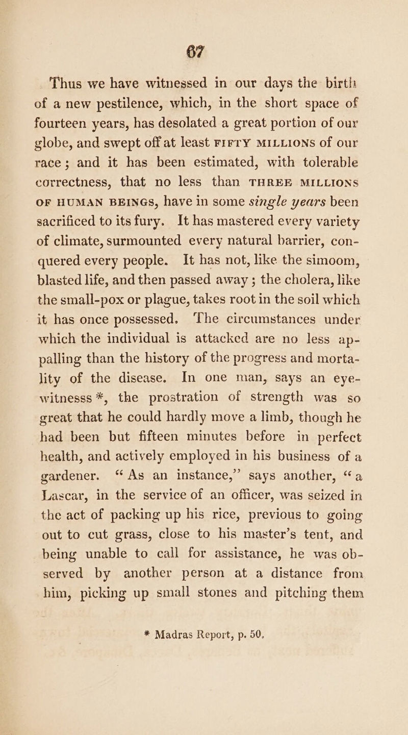 Thus we have witnessed in our days the birth: of a new pestilence, which, in the short space of fourteen years, has desolated a great portion of our globe, and swept off at least Firry MILLIONS of our race; and it has been estimated, with tolerable correctness, that no less than THREE MILLIONS OF HUMAN BEINGS, have in some single years been sacrificed to itsfury. It has mastered every variety of climate, surmounted every natural barrier, con- quered every people. It has not, like the simoom, blasted life, and then passed away ; the cholera, like the small-pox or plague, takes root in the soil which it has once possessed. ‘The circumstances under which the individual is attacked are no less ap- palling than the history of the progress and morta- lity of the disease. In one man, says an eye- witnesss *, the prostration of strength was so great that he could hardly move a limb, though he had been but fifteen minutes before in perfect health, and actively employed in his business of a gardener. ‘‘ As an instance,” says another, “a Lascar, in the service of an officer, was seized in the act of packing up his rice, previous to going out to cut grass, close to his master’s tent, and being unable to call for assistance, he was ob- served by another person at a distance from him, picking up small stones and pitching them * Madras Report, p. 50,