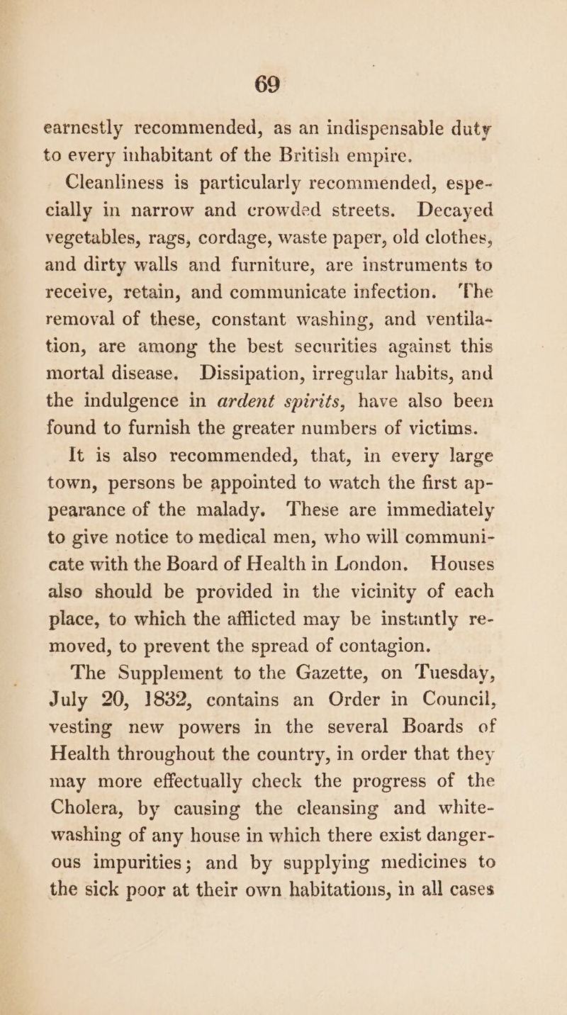earnestly recommended, as an indispensable duty to every inhabitant of the British empire. Cleanliness is particularly recommended, espe- cially in narrow and crowded streets. Decayed vegetables, rags, cordage, waste paper, old clothes, and dirty walls and furniture, are instruments to receive, retain, and communicate infection. ‘The removal of these, constant washing, and ventila- tion, are among the best securities against this mortal disease. Dissipation, irregular habits, and the indulgence in ardent spirits, have also been found to furnish the greater numbers of victims. It is also recommended, that, in every large town, persons be appointed to watch the first ap- pearance of the malady. ‘These are immediately to give notice to medical men, who will communi- cate with the Board of Health in London. Houses also should be provided in the vicinity of each place, to which the afflicted may be instantly re- moved, to prevent the spread of contagion. The Supplement to the Gazette, on Tuesday, July 20, 1832, contains an Order in Council, vesting new powers in the several Boards of Health throughout the country, in order that they may more effectually check the progress of the Cholera, by causing the cleansing and white- washing of any house in which there exist danger- ous impurities; and by supplying medicines to the sick poor at their own habitations, in all cases