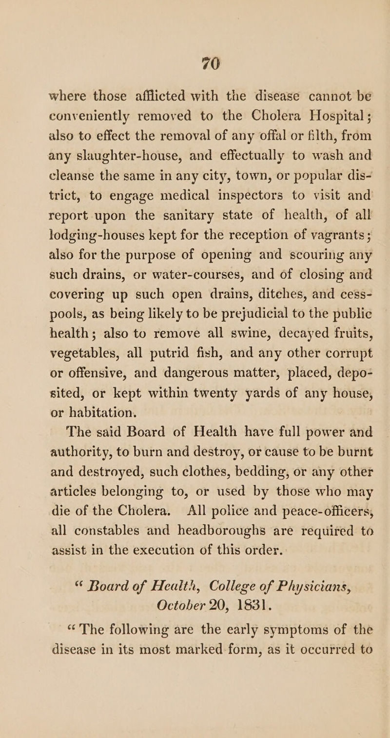 where those afflicted with the disease cannot be conveniently removed to the Cholera Hospital ; also to effect the removal of any offal or filth, from any slaughter-house, and effectually to wash and cleanse the same in any city, town, or popular dis- trict, to engage medical inspectors to visit and report upon the sanitary state of health, of all lodging-houses kept for the reception of vagrants ; also for the purpose of opening and scouring any such drains, or water-courses, and of closing and covering up such open drains, ditches, and cess- pools, as being likely to be prejudicial to the public health; also to remove all swine, decayed fruits, vegetables, all putrid fish, and any other corrupt or offensive, and dangerous matter, placed, depo- sited, or kept within twenty yards of any house, or habitation. The said Board of Health have full power and authority, to burn and destroy, or cause to be burnt and destroyed, such clothes, bedding, or any other articles belonging to, or used by those who may die of the Cholera. All police and peace-officers, all constables and headboroughs are required to assist in the execution of this order. * Board of Health, College of Physicians, October 20, 1831. “The following are the early symptoms of the disease in its most marked form, as it occurred to