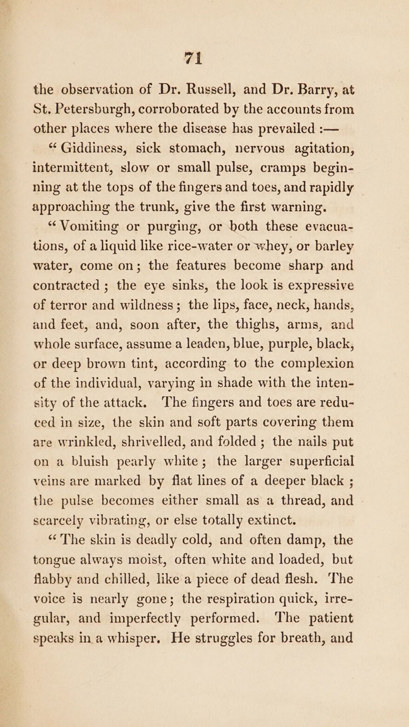 the observation of Dr. Russell, and Dr. Barry, at St. Petersburgh, corroborated by the accounts from other places where the disease has prevailed :— “‘ Giddiness, sick stomach, nervous agitation, intermittent, slow or small pulse, cramps begin- ning at the tops of the fingers and toes, and rapidly approaching the trunk, give the first warning. “Vomiting or purging, or both these evacua- tions, of a liquid like rice-water or whey, or barley water, come on; the features become sharp and contracted ; the eye sinks, the look is expressive of terror and wildness; the lips, face, neck, hands, and feet, and, soon after, the thighs, arms, and whole surface, assume a leaden, blue, purple, black, or deep brown tint, according to the complexion of the individual, varying in shade with the inten- sity of the attack. ‘The fingers and toes are redu- ced in size, the skin and soft parts covering them are wrinkled, shrivelled, and folded ; the nails put on a bluish pearly white; the larger superficial veins are marked by flat lines of a deeper black ; the pulse becomes either small as a thread, and scarcely vibrating, or else totally extinct. “The skin is deadly cold, and often damp, the tongue always moist, often white and loaded, but flabby and chilled, like a piece of dead flesh. ‘The voice is nearly gone; the respiration quick, irre- gular, and imperfectly performed. The patient speaks ina whisper. He struggles for breath, and