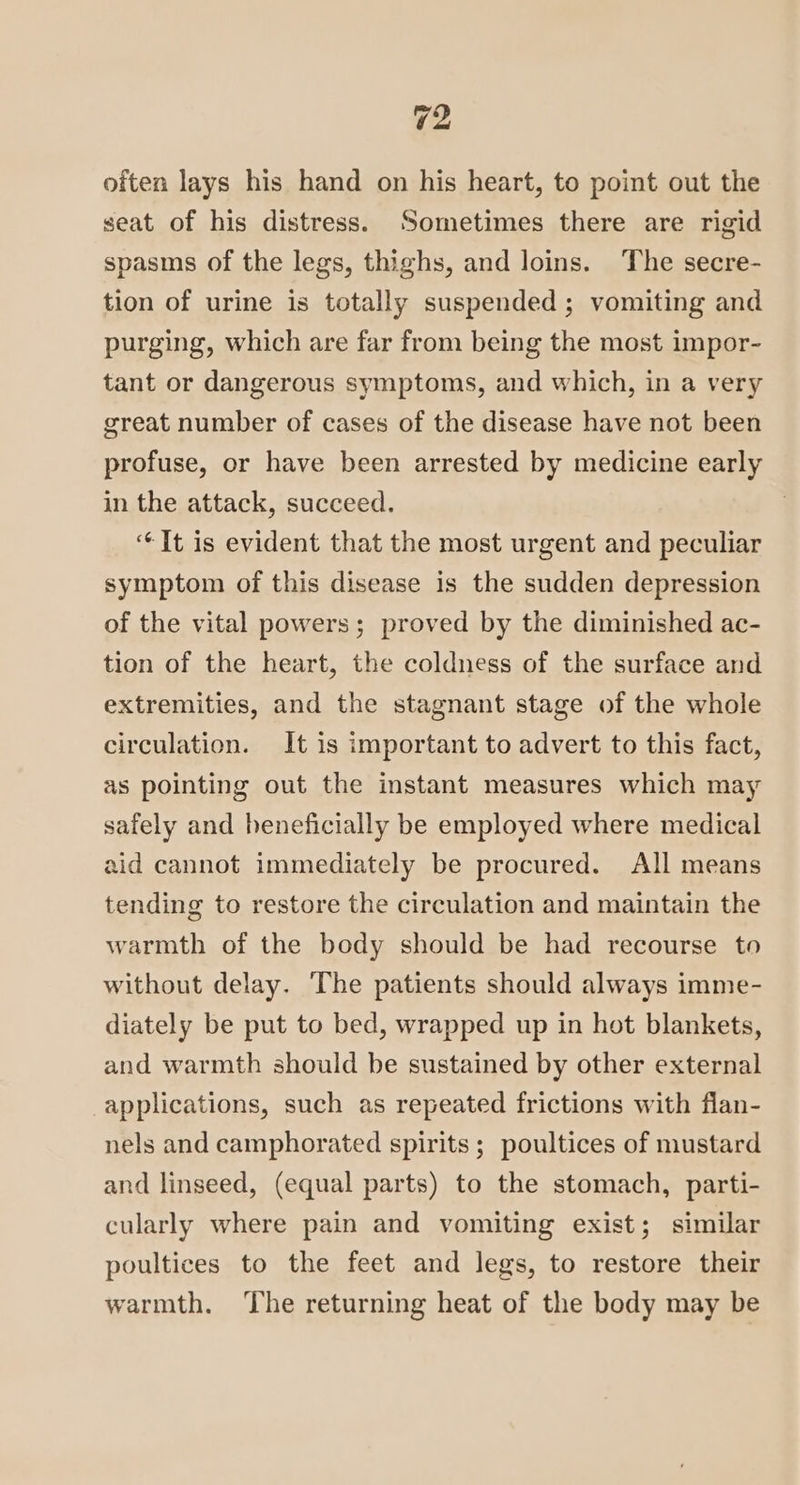 often lays his hand on his heart, to point out the seat of his distress. Sometimes there are rigid spasms of the legs, thighs, and loins. The secre- tion of urine is totally suspended ; vomiting and purging, which are far from being the most impor- tant or dangerous symptoms, and which, in a very great number of cases of the disease have not been profuse, or have been arrested by medicine early in the attack, succeed. “It is evident that the most urgent and peculiar symptom of this disease is the sudden depression of the vital powers; proved by the diminished ac- tion of the heart, the coldness of the surface and extremities, and the stagnant stage of the whole circulation. It is important to advert to this fact, as pointing out the instant measures which may safely and beneficially be employed where medical aid cannot immediately be procured. All means tending to restore the circulation and maintain the warmth of the body should be had recourse to without delay. The patients should always imme- diately be put to bed, wrapped up in hot blankets, and warmth should be sustained by other external applications, such as repeated frictions with flan- nels and camphorated spirits; poultices of mustard and linseed, (equal parts) to the stomach, parti- cularly where pain and vomiting exist; similar poultices to the feet and legs, to restore their warmth. ‘The returning heat of the body may be