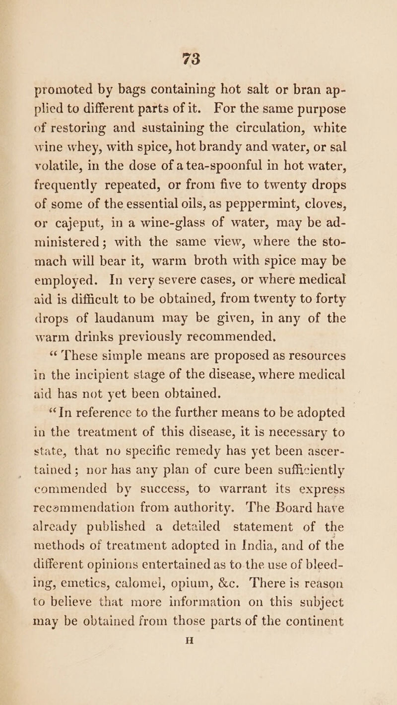 promoted by bags containing hot salt or bran ap- plied to different parts of it. For the same purpose of restoring and sustaining the circulation, white wine whey, with spice, hot brandy and water, or sal volatile, in the dose of a tea-spoonful in hot water, frequently repeated, or from five to twenty drops of some of the essential oils, as peppermint, cloves, or cajeput, in a wine-glass of water, may be ad- ministered ; with the same view, where the sto- mach will bear it, warm broth with spice may be employed. In very severe cases, or where medical aid is difficult to be obtained, from twenty to forty drops of laudanum may be given, in any of the warm drinks previously recommended. “‘ These simple means are proposed as resources in the incipient stage of the disease, where medical aid has not yet been obtained. ‘In reference to the further means to be adopted | in the treatment of this disease, it is necessary to state, that no specific remedy has yet been ascer- tained; nor has any plan of cure been sufficiently commended by success, to warrant its express recommendation from authority. The Board have already published a detailed statement of the methods of treatment adopted in India, and of the different opinions entertained as to the use of bleed- ing, emetics, calomel, opium, &amp;c. There is reason to believe that more information on this subject may be obtained from those parts of the continent H