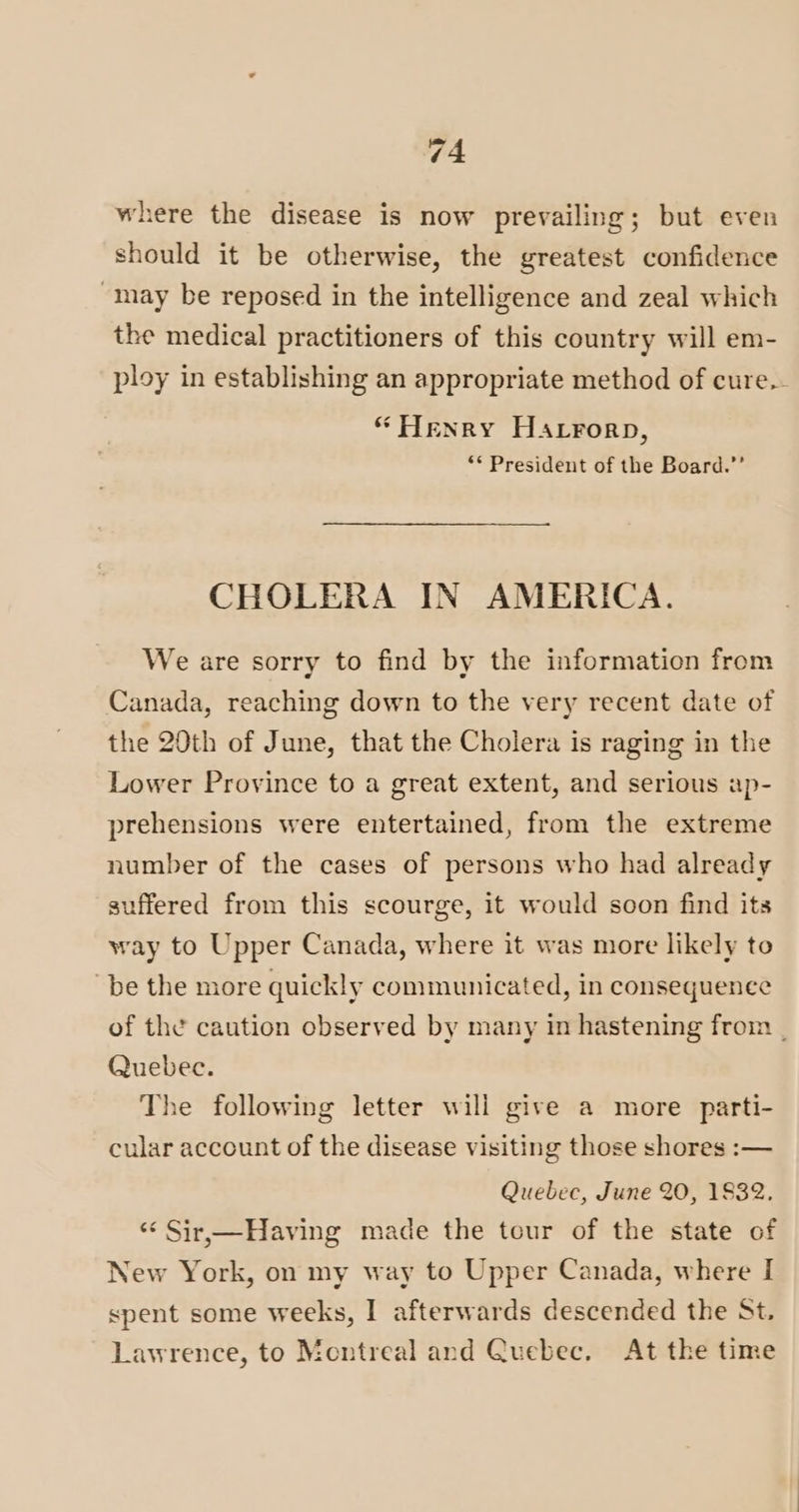 where the disease is now prevailing; but even should it be otherwise, the greatest confidence may be reposed in the intelligence and zeal which the medical practitioners of this country will em- ploy in establishing an appropriate method of cure.- “Henry Harrorp, ** President of the Board.”’ CHOLERA IN AMERICA. We are sorry to find by the information from Canada, reaching down to the very recent date of the 20th of June, that the Cholera is raging in the Lower Province to a great extent, and serious ap- prehensions were entertained, from the extreme number of the cases of persons who had already suffered from this scourge, it would soon find its way to Upper Canada, where it was more likely to be the more quickly communicated, in consequence of the caution observed by many in hastening from | Quebec. The following letter will give a more parti- cular account of the disease visiting those shores :-— Quebec, June 20, 1832. ‘< Sir,—Having made the tour of the state of New York, on my way to Upper Canada, where I spent some weeks, I afterwards descended the St. Lawrence, to Montreal and Quebec. At the time