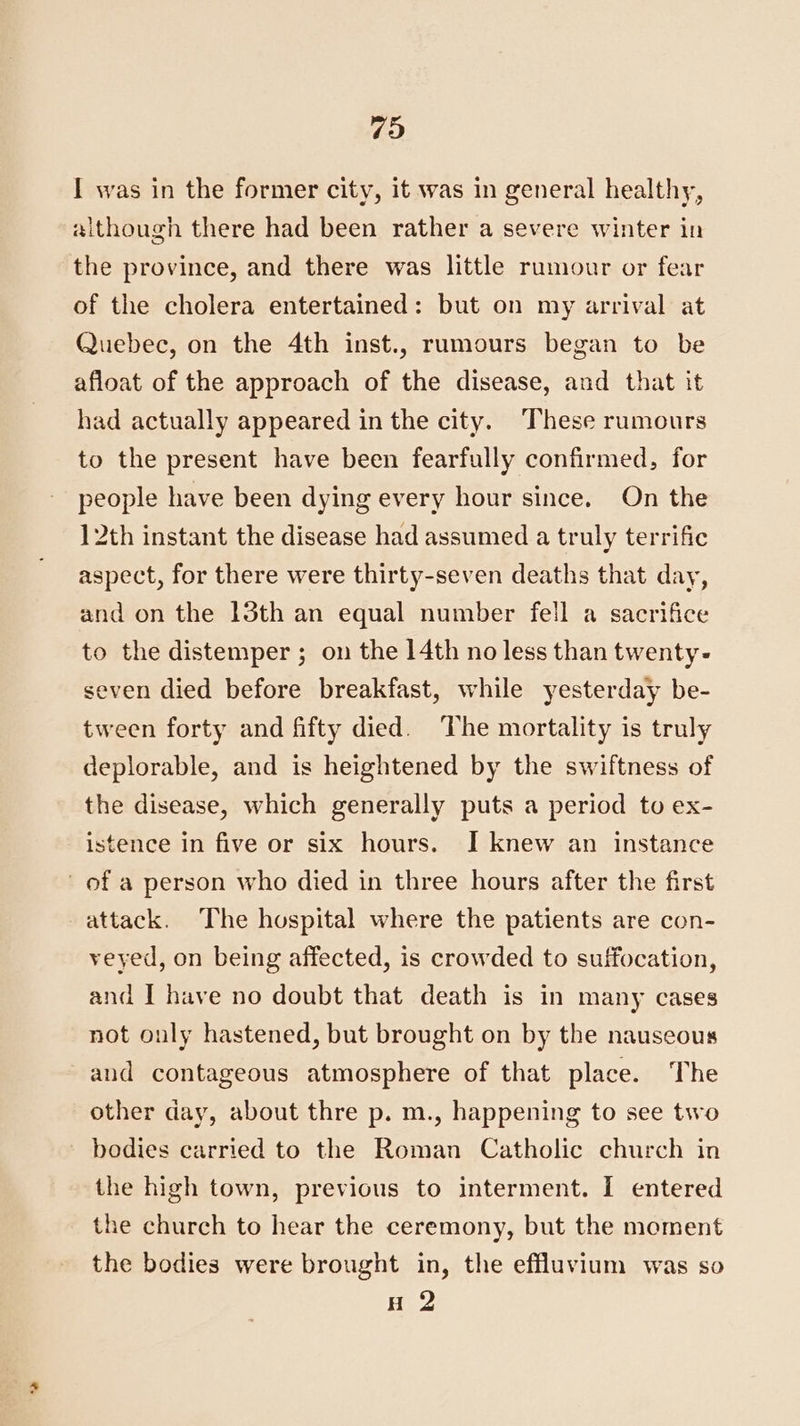 I was in the former city, it was in general healthy, aithough there had been rather a severe winter in the province, and there was little rumour or fear of the cholera entertained: but on my arrival at Quebec, on the 4th inst., rumours began to be afloat of the approach of the disease, and that it had actually appeared in the city. These rumours to the present have been fearfully confirmed, for people have been dying every hour since. On the 12th instant the disease had assumed a truly terrific aspect, for there were thirty-seven deaths that day, and on the 13th an equal number fell a sacrifice to the distemper ; on the 14th no less than twenty- seven died before breakfast, while yesterday be- tween forty and fifty died. The mortality is truly deplorable, and is heightened by the swiftness of the disease, which generally puts a period to ex- istence in five or six hours. I knew an instance of a person who died in three hours after the first attack. ‘The hospital where the patients are con- veyed, on being affected, is crowded to suffocation, and I have no doubt that death is in many cases not only hastened, but brought on by the nauseous and contageous atmosphere of that place. The other day, about thre p. m., happening to see two bodies carried to the Roman Catholic church in the high town, previous to interment. I entered the church to hear the ceremony, but the moment the bodies were brought in, the effluvium was so H 2