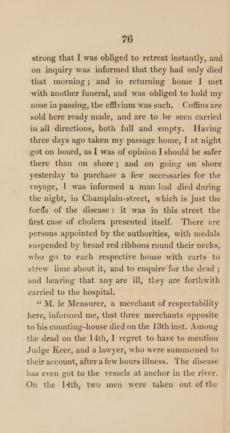 strong that I was obliged to retreat instantly, and on inquiry was informed that they had only died that morning; and in returning home I met with another funeral, and was obliged to hold my nose in passing, tbe efflvium was such, Coffins are sold here ready made, and are to be seen carried in all directions, both full and empty. Having three days ago taken my passage home, I at night got on board, as I was of opinion I should be safer there than on shore; and on going on shore yesterday to purchase a few necessaries for the voyage, | was informed a man had died during the night, in Champlain-street, which is just the fociis of the disease: it was in this street the first case of cholera presented itself. There are persons appointed by the authorities, with medals suspended by broad red ribbons round their necks, who go to each respective house with carts to strew lime about it, and to enquire for the dead ; and hearing that any are ill, they are forthwith carried to the hospital. “*M. le Mensurer, a merchant of respectability here, informed me, that three merchants opposite to his counting-house died on the 13th inst. Among the dead on the 14th, I regret to have to mention Judge Keer, and a lawyer, who were summoned to their account, after a few hours illness. The disease has even got to the vessels at anchor in the river. On the Idth, two men were taken out of the