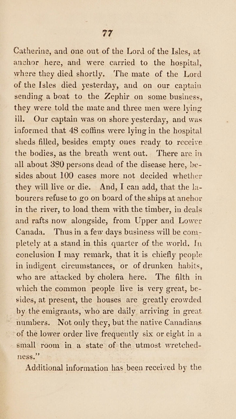 Catherine, and one out of the Lord of the Isles, at anchor here, and were carried to the hospital, where they died shortly. The mate of the Lord of the Isles died yesterday, and on our captain sending a boat to the Zephir on some business, they were told the mate and three men were lying iil, Our captain was on shore yesterday, and was informed that 48 coffins were lying in the hospital sheds filled, besides empty ones ready to receive the bodies, as the breath went out. There are in all about 380 persons dead of the disease here, be- sides about 100 cases more not decided whether they will live or die. And, I can add, that the Ja- bourers refuse to go on board of the ships at anchor in the river, to load them with the timber, in deals and rafts now alongside, from Upper and Lower Canada. ‘Thus in a few days business will be com- pletely at a stand in this quarter of the world. In conclusion I may remark, that it is chiefly people in indigent circumstances, or of drunken habits, who are attacked by cholera here. The filth in which the common people live is very great, be- sides, at present, the houses are greatly crowded by the emigrants, who are daily arriving in great numbers. Not only they, but the native Canadians of the lower order live frequently six or eight in a small room in a state of the utmost wretched- ness.” Additional information has been received by the