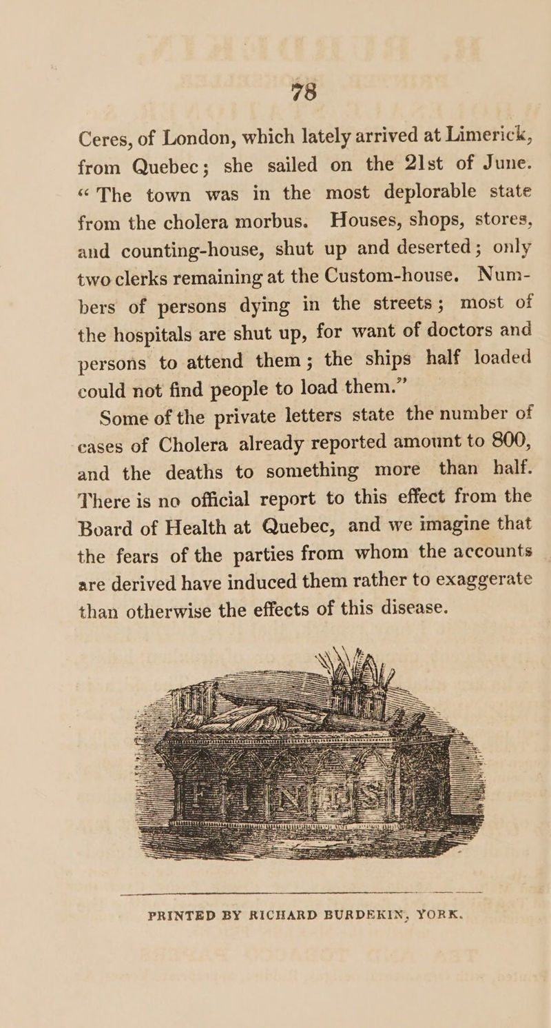 Ceres, of London, which lately arrived at Limerick, from Quebec; she sailed on the 2]st of June. “The town was in the most deplorable state from the cholera morbus. Houses, shops, stores, and counting-house, shut up and deserted; only two clerks remaining at the Custom-house. Num- bers of persons dying in the streets; most of the hospitals are shut up, for want of doctors and persons to attend them; the ships half loaded could not find people to load them.” Some of the private letters state the number of eases of Cholera already reported amount to 800, and the deaths to something more than half. There is no official report to this effect from the Board of Health at Quebec, and we imagine that the fears of the parties from whom the accounts are derived have induced them rather to exaggerate than otherwise the effects of this disease. PRINTED BY RICHARD BURDEKIN, YORK.