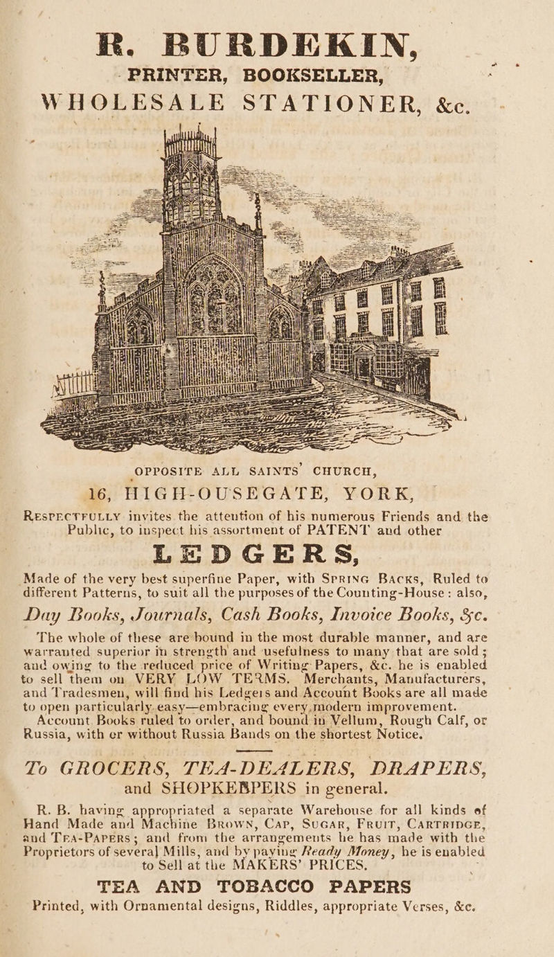 R. BURDEKIN, -PRINTER, BOOKSELLER, WHOLESALE STATIONER, &amp;c. oN Ut TUDE LS OPPOSITE ALL SAINTS CHURCH, 16, HIGH-OUSEGATE, YORK, RESPECTFULLY invites the attention of his numerous Friends and the Public, to inspect his assortment of PATENT and other LEDGERS, Made of the very best superfine Paper, with Sprinc Backs, Ruled to different Patterns, to suit all the purposes of the Counting-House: also, Day Books, Journals, Cash Books, Invoice Books, &amp;c. The whole of these are bound in the most durable manner, and are warranted superior in strength and usefulness to many that are sold ; aud owing to the reduced price of Writing Papers, &amp;c. he is enabled to sell them on VERY LOW TERMS. Merchants, Manufacturers, and Tradesmen, will find his Ledgeis and Account Books are all made to open particularly.easy—embracing every,modern improvement. Account Books ruled to order, and bound in Vellum, Rough Calf, or Russia, with er without Russia Bands on the shortest Notice. To GROCERS, TEA-DEALERS, DRAPERS, and SHOPKEBPERS in general. R. B. having appropriated a separate Warebouse for all kinds of Hand Made and Machine Brown, Cap, SuGAR, Fruit, CARTRIDGE, and Tra-PAPers; and from the arrangements he has made with the Proprietors of severa] Mills, and by paying Ready Money, he is enabled to Sell at the MAKERS’ PRICES, TEA AND TOBACCO PAPERS Printed, with Ornamental designs, Riddles, appropriate Verses, &amp;c.