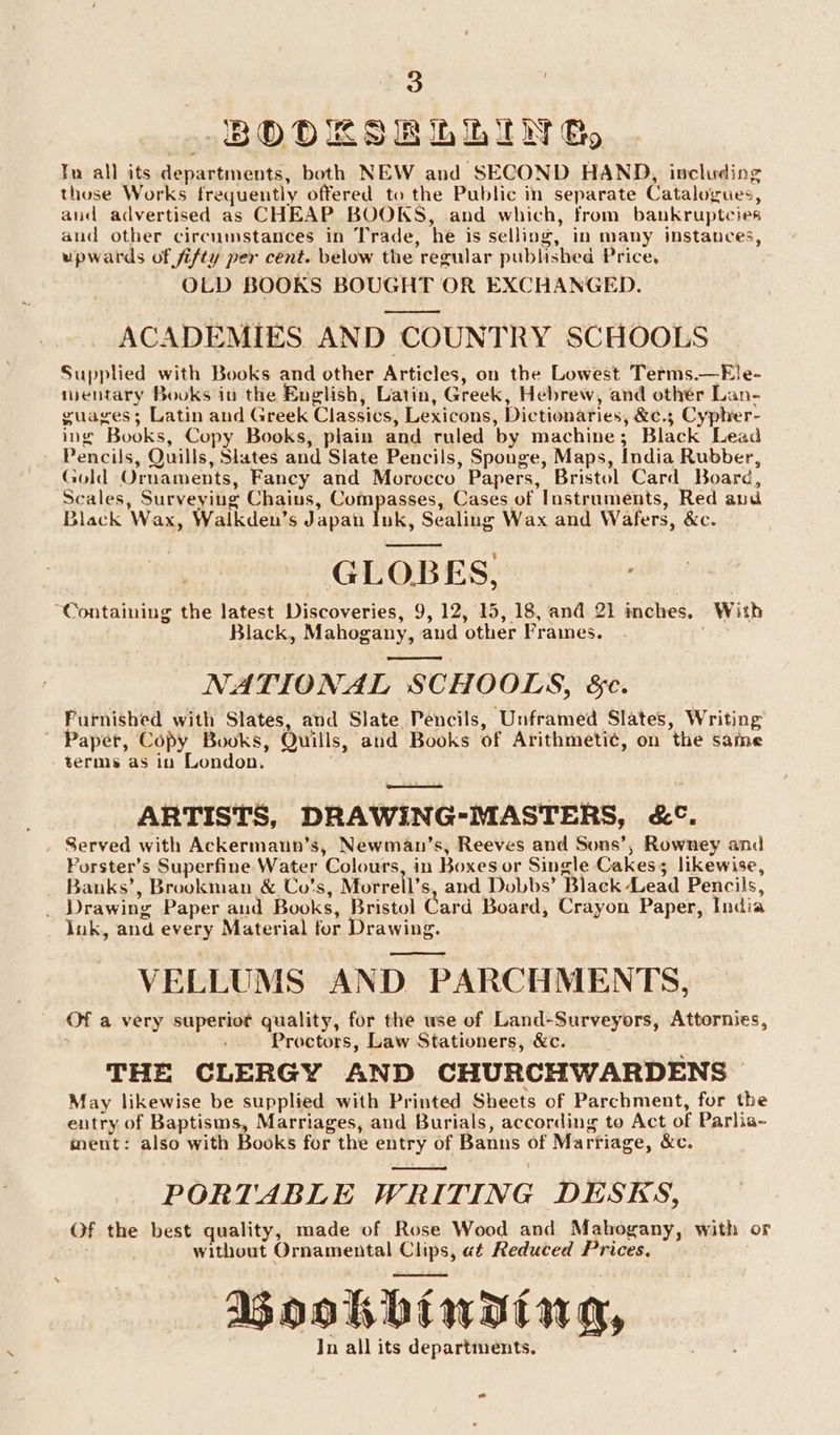 BODESRLLING, Tn all its departments, both NEW and SECOND HAND, including those Works frequently offered to the Public in separate Catalogues, aud advertised as CHEAP BOOKS, and which, from bankruptcies and other circumstances in Trade, he is selling, in many instances, upwards of fifty per cent. below the regular published Price, OLD BOOKS BOUGHT OR EXCHANGED. ACADEMIES AND COUNTRY SCHOOLS Supplied with Books and other Articles, on the Lowest Terms.—Ele- mentary Books in the Euglish, Latin, Greek, Hebrew, and other Lan- guages; Latin and Greek Classics, Lexicons, Dictionaries, &amp;e.; Cypher- ing Books, Copy Books, plain and ruled by machine; Black Lead Pencils, Quills, Slates and Slate Pencils, Spouge, Maps, India Rubber, Gold Ornaments, Fancy and Morocco Papers, Bristol Card Board, Scales, Surveying Chains, Compasses, Cases of Instruments, Red aud Black Wax, Walkden’s Japan Ink, Sealing Wax and Wafers, &amp;c. GLOBES, “Containing the latest Discoveries, 9, 12, 15, 18, and 21 imches. With Black, Mahogany, and other Frames. ay NATIONAL SCHOOLS, &amp;e. Furnished with Slates, and Slate Pencils, Unframed Slates, Writing ~ Paper, Copy Books, Quills, and Books of Arithmeti¢, on the same terms as in London. oe ARTISTS, DRAWING-MASTERS, &amp;°. . Served with Ackermaun’s, Newman’s, Reeves and Sons’, Rowney and Porster’s Superfine. Water Colours, in Boxes or Single Cakess likewise, Banks’, Brookman &amp; Co’s, Morrell’s, and Dobbs’ Black Lead Pencils, _ Drawing Paper and Books, Bristol Card Board, Crayon Paper, India Ink, and every Material for Drawing. VELLUMS AND PARCHMENTS, Of a very superiot quality, for the wse of Land-Surveyors, Attornies, : Proctors, Law Stationers, &amp;c. THE CLERGY AND CHURCHWARDENS May likewise be supplied with Printed Sheets of Parchment, for the entry of Baptisms, Marriages, and Burials, according to Act of Parlia- ment: also with Books for the entry of Banns of Marriage, &amp;c. PORTABLE WRITING DESKS, Of the best quality, made of Rose Wood and Mahogany, with or Wi without Ornamental Clips, at Reduced Prices, Bookbinding, In all its departments. “