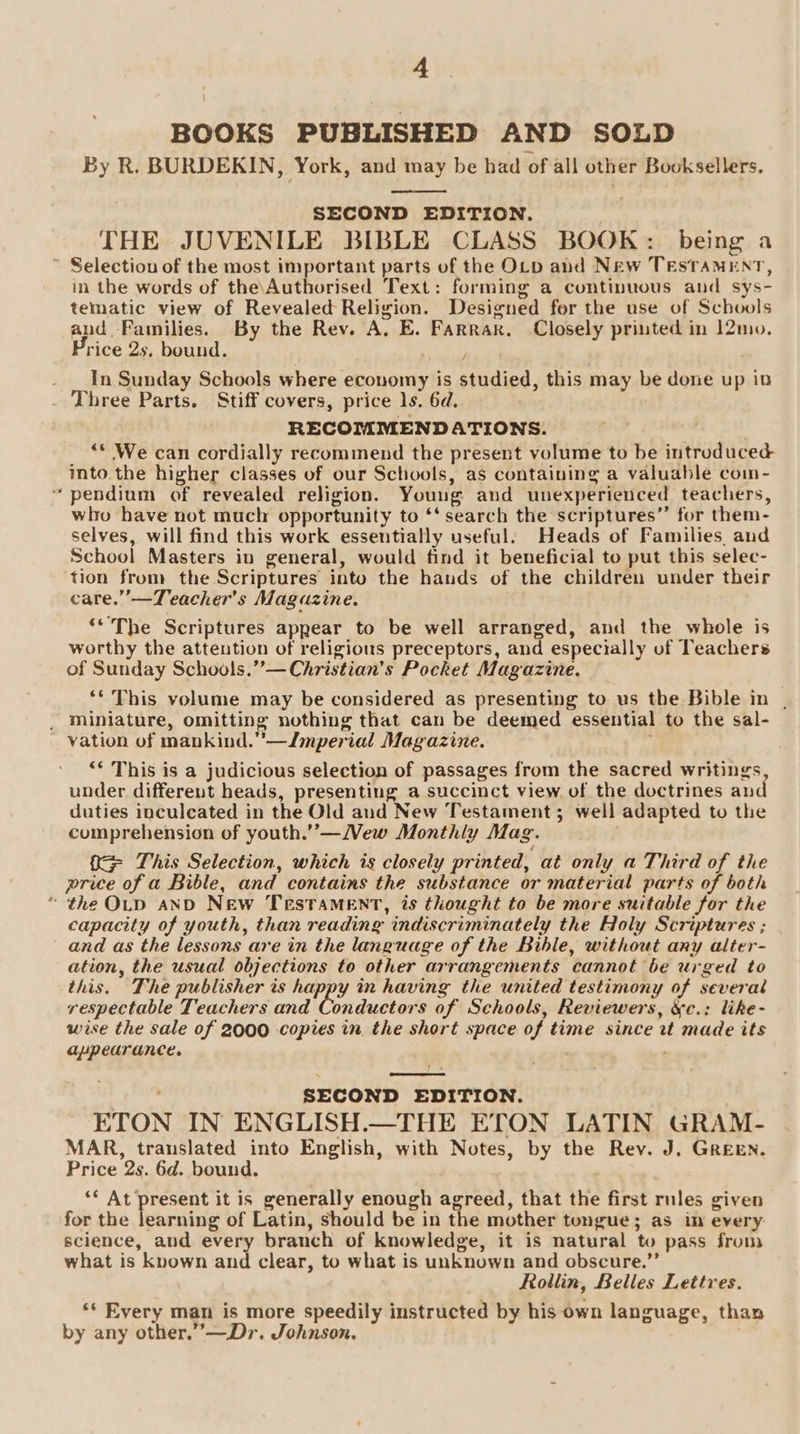 BOOKS PUBLISHED AND SOLD By R. BURDEKIN, York, and may be had of all other Booksellers. SECOND EDITION. THE JUVENILE BIBLE CLASS BOOK: being a ’ Selectiou of the most important parts of the OLD and New TESTAMENT, in the words of the\Authorised Text: forming a continuous and sys- tematic view of Revealed Religion. Designed for the use of Schools and. Families. By the Rev. A. E. Farrar. Closely printed in 12mo. Price 2s, bound. . _In Sunday Schools where economy is studied, this may be done up in Three Parts. Stiff covers, price ls. 6d. RECOMMENDATIONS. | “© We can cordially recommend the present volume to be introduced into.the higher classes of our Schools, as containing a valuable coin- “pendium of revealed religion. Young and unexperienced teachers, who have not much opportunity to ‘‘ search the scriptures” for them- selves, will find this work essentially useful: Heads of Families. and School Masters in general, would find it beneficial to put this selec- tion from the Scriptures into the hands of the children under their care.”’—Teacher’s Maguzine. . ‘The Scriptures appear to be well arranged, and the whole is worthy the attention of religious preceptors, and especially of Teachers of Sunday Schools.”—Christian’s Pocket Magazine. ‘* This volume may be considered as presenting to us the Bible in | _ Miniature, omitting nothing that can be deemed essential to the sal- vation of mankind.”—Jmperial Magazine. ; “* This is a judicious selection of passages from the sacred writings under different heads, presenting a succinct view of the doctrines and duties inculcated in the Old and New Testament; well adapted to the comprehension of youth.”’—WMew Monthly Mag. 0 This Selection, which is closely printed, at only a Third of the price of a Bible, and contains the substance or material parts of both * the OLD aND New TestTaMENT, is thought to be more suitable for the capacity of youth, than reading indiscriminately the Holy Scriptures ; and as the lessons are in the language of the Bible, without any alter- ation, the usual objections to other arrangements cannot be urged to this. The publisher is happy in having the united testimony of several respectable Teachers and Coieaien of Sehools, Reviewers, &amp;c.: like- wise the sale of 2000 copies in the short space of time since rt made its appearance. SECOND EDITION. ETON IN ENGLISH.—THE ETON LATIN GRAM- MAR, translated into English, with Notes, by the Rev. J. GREEN. Price 2s. 6d. bound. ** At present it is generally enough agreed, that the first rnles given for the learning of Latin, should be in the mother tongue; as in every science, and every branch of knowledge, it is natural to pass from what is known and clear, to what is unknown and obscure.”’ Rollin, Belles Lettres. ‘* Every man is more speedily instructed by his own language, than by any other.”—Dr. Johnson.