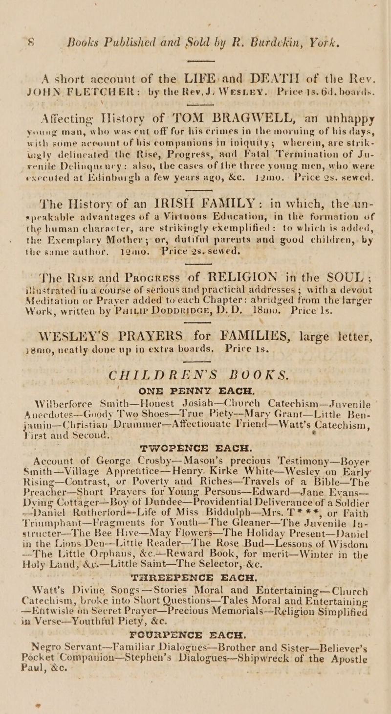 A short account of the LIFE: and DEATH of the Rev. JOHN FLETCHER: by the Rev,J. Wesnry. Price 1s. 6d. boards. Affecting History of TOM BRAGWELL, an unhappy young man, who was cut off for his crimes in the morning of his days, with some aceount of bis companions in iniquity; wherein, are strik- iigly delineated the Rise, Progress, and Fatal Termination of Ju- venile Delinquency: also, the cases of the three young men, who were executed at Edinburgh a few years ago, &amp;e. j2mo.. Price Qs. sewed. ‘The History of an IRISH FAMILY: in which, the un- speakuble advantages of a Virtuous Education, in the formation of the human character, are strikingly exemplified: to which is added, the Exemplary Mother; or, dutiful parents and good children, by the same author, 12mo0. Price 2s-sewed, ~The Rise and Procress of RELIGION in the SOUL; iiinstrated iu a course of serious and practical addresses ; with a devout Meditation or Prayer added to each Chapter: abridged from the larger Work, written by Puitip DoppripGe, D.D. 18m. Price Is. 5 WESLEY’S PRAYERS for FAMILIES, large letter, }8m0, neatly done up in extra boards, Price 1s. CHILDREN'S BOOKS. '. ONE PENNY EACH. Wilberforce Smith—Honest Josiah—Church Catechism—Juvenile A uecdotes—Goody ‘Pwo Shoes—True Piety—Mary Grant—Little Ben- jamin—Cbristiau Drummer—Affectionate Friend—Watt’s Catechism, Virst and Second, . : TWOPENCE EACH. Account. of George Crosby— Mason’s precious Testimony—Boyer Smith—Village Apprentice—Henry. Kirke White—Wesley on Early’ Rising—Coutrast, or Poverty aud Riches—Travels of a Bible—The Preacher—Short Prayers for Young Persons—Edward—Jane Evans— Dying Cottager—Boy of Dundee—Providential Deliverance of a Soldier —Daniel Rutherford+Life of Miss Biddulph—Mrs. T* **, or Paith Triumphant—Fragmeuts for Youth—The Gleaner—The Juvenile Jy- structer—The Bee Hive—May Flowers—The Holiday Present—Daniel in the Liens Den—Little Reader—The Rose Bud—Lessons of Wisdom —The Little Orphans, &amp;c.~Reward Book, for merit—Winter in the Holy Land, &amp;c.—Little Saint—The Selector, &amp;e. ? THREEPENCE EACH. Watt’s Divine Songs—Stories Moral and Entertaining— Church Catechism, broke into Short Questions—Tales Moral and Entertaining —Entwisle on Secret Prayer—Precious Memorials—Religion Simplified ia Verse—Youthful Piety, &amp;c. FOURPENCE EACH. Negro Servant—Familiar Dialogues—Brother and Sister—Believer’s Eek e Compauion—Stephen’s Dialogues-—-Shipwreck of the Apostle Paul, &amp;c. pm f