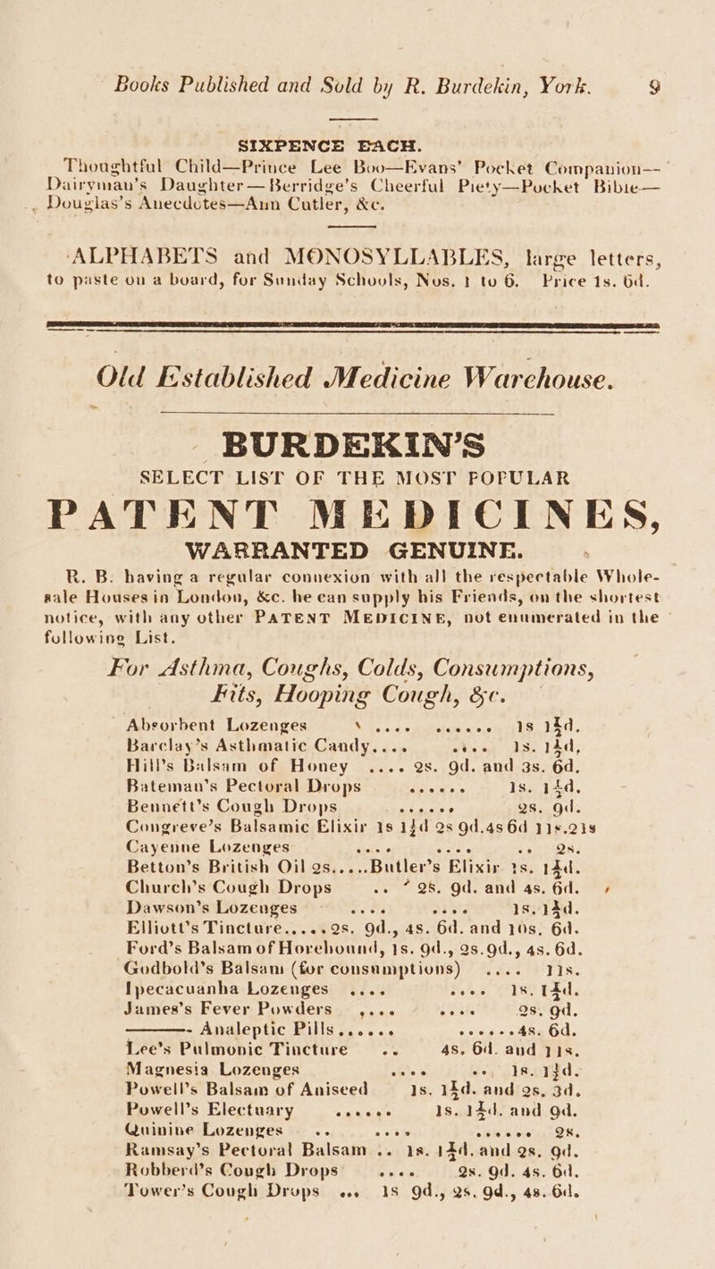 SIXPENCE BACH. Thoughtful Child—Prince Lee Boo—Evans’ Pocket Companion—_ Dairymau’s Daughter — Berridge’s Cheerful Piety—Pocket Bibie— . Douglas’s Anecdotes—Aun Cutler, &amp;e. ‘ALPHABETS and MONOSYLLABLES, large letters, to paste ou a board, for Sunday Schovuls, Nus. 1 to 6. Pince 1s. bd. Old Established Medicine Warehouse. BURDEKIN'S SELECT LIST OF THE MOST POPULAR PATENT MEDICINES, WARRANTED GENUINE. R. B. having a regular connexion with all the respectable Whole- sale Housesin London, &amp;c. he ean supply his Friends, on the shortest notice, with any other PATENT MEDICINE, not enumerated in the following List. For Asthma, Coughs, Colds, Consumptions, Fits, Hooping Cough, &amp;¢. Abvorbent Lozenges M. fonnegemiatems ccnieile. Ted. Barclay’s Asthmatic Candy.... eeee 18. 14d, Hill’s Balsam of Honey .... 2s. Od. and 3s. 6d. Bateman’s Pectoral Drops spams Is. 14d, Bennett's Cough Drops Send ot gs. gd. Congreve’s Balsamic Elixir 1s 1$d 2s 9d.4s 6d 119.218 Cayenne Lozenges wiles Ss nes Betton’s British Oil as.. Butler’ s Elixir is. 14d. Churcl’s Cough Drops’. .» * 28 Od. and 4s. 6d. + Dawson’s Lozenges 2s sees is, aad. Elliott’s Tincture.....9s. gd., 4s. 6d. and 10s, 6d. Ford’s Balsam of Horehound, 1s. 9d., 28.9d., 4s. 6d. Godbold’s Balsan (for consamptions) Side ws te [pecacuanha Lozenges .... woos 28, TAC. James’s Fever Powders” ,... rr) 2s. gd. - Analeptic Pills...... eves 48. 6d. Lee’s Pulmonic Tincture... 4s. 64. and yI8, Magnesia Lozenges i oo, Ja. afd. Powell’s Balsam of Aniseed sei iid. and gs, 3d. Powell’s Electuary ou Shane Is. 14d. and gd. Quinine Lozenges... ob tk ois woven 5ORs Ramsay’s Pectoral Balsam .. 18. 14d. and 9s. gd. Robberd’s Cough Drops: ee Qs. Od. 4s. Od. Tower’s Cough Drups ... 18 Qd., 2s. Od., 48. 6d.