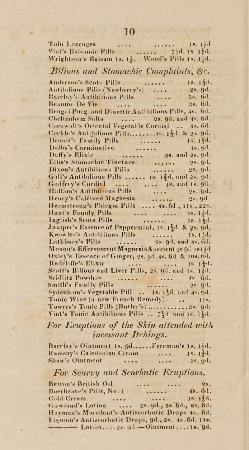 Tolu Lozenges ove ‘5 gitue va ae te Vint’s Balsamic Pills - vereve 2 7d. 1s 194, Wrightsou’s Balsam 1s.13. Wood's Pills as. 15d. Bilious and Stomachic Complaints, &amp;c. Anderson’s Scots Pills oh tw ee. 0 Is. 14d. Antibilious Pills (Newberry’s) .. 6. 29. gd. Barelay’s Antibilious Pills <a 5s. Od. Beaume Dé Vie hey ee 3s. Od, Bengai Purg. and Diuretic Antibilious Pills, 4s. Ad. Cheltenham Salts eee Qs. Od. and 4s. 6d, Coruwall’s Oriental Vegetakle Cordial .. 4s. 6d. \Cockle’s Antibilious Pills........18. Aad &amp; as. ad, Denuis’s Family Pills agai See Is. 13d. Dalby’s Carminative eoveee 1s. 9, Daffy’s Elixir a wines we. ADTLS. Od: Ellis’s Stomachic Tincture v5 Jit « Qs. Oil, Dixon's Antibilious Pills bh 46 gs. gd. Gals Antibilious Pills ...... 18. 14d. and Qs. gd, Godfrey’s Cordial .... os ses U8e atid, 19.00. Hallam’s Antibilions Pills eS és. Od. Henry’s Calcined Magnesia We Qs. Od. Harmstrong’s Phlegm Pills .... 48.6d., 11s., 228. Hant’s Family Pills res diigo» TDS. Inglish’s Scots Pills yee Ho Is. 14d. Juniper's Essence of Peppermint, 1s. 144. &amp; Qs. od, Knowles’s Antibilious Pills ay cies 18. 13d. Lathbury’s Pills oF oh eS Qs. 94. and 4s. Gd, ' Moxon’s Effervescent MagnesiaA perient 2s gu tsiga Oxley’s Essence of Ginger, 2s. gd. 4s. 6d. &amp; 10s. 64, Radcliffe’s Elixir Res ti GPa oy bot F Le ScotUs Bilious and Liver Pills, 23. gd. and Is. 14d, Seidlitz Powders eee es esas as Od, Sinith’s Faiwily Pills elles ORL a6. gt. Sydenham’s Vegetable Pill .. 3s. 14d. and 4s. od, Tonic Wine (a new French Remedy)- s 11k. Towers’s Tonic Pills (Butler’s) ............28- Quy Vint’s Tunic Antibilrous Pills .. VEAL aud Is. Ld, For Eruptions of the Skin attended with ancessant Itching Ss. Barclay’s Ointment 1s. Od......Freeman’s 1s, 14d. Ramsay’s Caledovian Cream ds ide 1s. 1230, ‘Shaw’s Ointment ade le veer Is. gd. For Scurvy and Scorbutic Eruptions. Betton’s British Oual ry . a Qs. Boerhaave’s Pills, No. 1 ebsites 4s. Gd, Cold Cream sees 043 Is 13d, Gowland’s Lotion weee 28. Od., 58°6d., 88. Gd. Hayman’s Maredant’s Antiscurbutic Drops 4s. 6d, Liguum’s Antiscorbutic Drops, 9d., 2s. 4s. 6d. 118. Lotion....28. gd,—Ointment,...18. Od. ooo