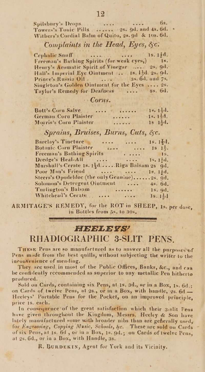 Spilsbury’s Drops . Wehase aidtt. 6s. Towers’s Touic Pills | ...... 2s. Od. and 4s. 6d. + Witbers’s Cordial Balm of Quito, 28.gd &amp; Jos. 6d. Complaints in the Head, Eyes, &amp;e. Cephalic Snuff neers err 1s. 1fd. Freemau’s Bathing Spirits (for weak eyes,) Is. Henry’s Aromatic Spirit of Vinegar ..... Qs. gde Hall’s Lisperial Eye Ointment .. 1s. 13d. 2s. gd. Prince’s Russia O1 is We 3s. 6d, and 7s. Singleton’s Gulden Ointment for the Eyes .... 2s. Taylor's Remedy for Deafaess rin. Wes, OO. Corns. Bott’s Corn Salve, oo iM gs Bate 1s, 13d. Germau Corn Plaister Paty Pr Is. 13d. / oM orris’s Corn Plaister Pelaty 1s 13d. Sprains, Bruises, Burns, Cuts, Sc. Barclay’s Tincture » Bas ney Is. 14d, Botanic Corn Plaister TS eae) ul Se ae Freeman’s Bathing Spirits ep irks 1s. Dredge’s Heal-All Bic LF sed fi Is. Hgd. Marshall’s Cerate 1s.15d......Riga Balsam gs gd. Pvor Man’s Friend Ga cst yee Is, 13d, Steers’s Opodeldoc (the only Genuine). .....2s. 9d. Solomon’s Detergent Ointment dnig’ 4s. 6d, Turlington’s Balsam solide Sie 1s. Od. Whitehead’s Cerate — 9 .see odie ts. 13d ARMITAGE’S REMEDY, for the ROT in SHEEP, 1s, per duse in Bottles from 5s. to 30s. : HEELEYS’ : RHADIOGRAPHIC 3-SLIT PENS. Test Pens are so manufactured as to answer all the purposes ‘of Pens made from the best quills, without subjecting the writer to the incou¥Venience of mending. They. are used in most of the Public Offices, Banks, &amp;c., and can be confideutly recommended as superior to any metallic Pen hitherto produced. Sold on Cards, containing six Pens, at 1s. 3d., or in a Box, 1s. 6d.: on Cards of twelve Pens, at 2s., or in a Box, with handle, as. 6d — Heeleys’ Portable Pens for the Pocket, ov an improved principle, price 1s. each. ; ; . [n consequence*of the great satisfaction which their 3-slit Pens have given throughout the Kingdom, Messrs, Heeley &amp; Son have lately manufactured some with broader nibs than are geherally used, fur Engrossing, Copying Music, Schools, &amp;c. These are sold on Cards of six Pens, at 1s. 6d, or in a Box, 1s. gd.; on Cards of twelve Pens, at 2s. 6d., or in a Box, with Handle, 3s. R. BURDEKIN, Agent for York and its Vicinity.