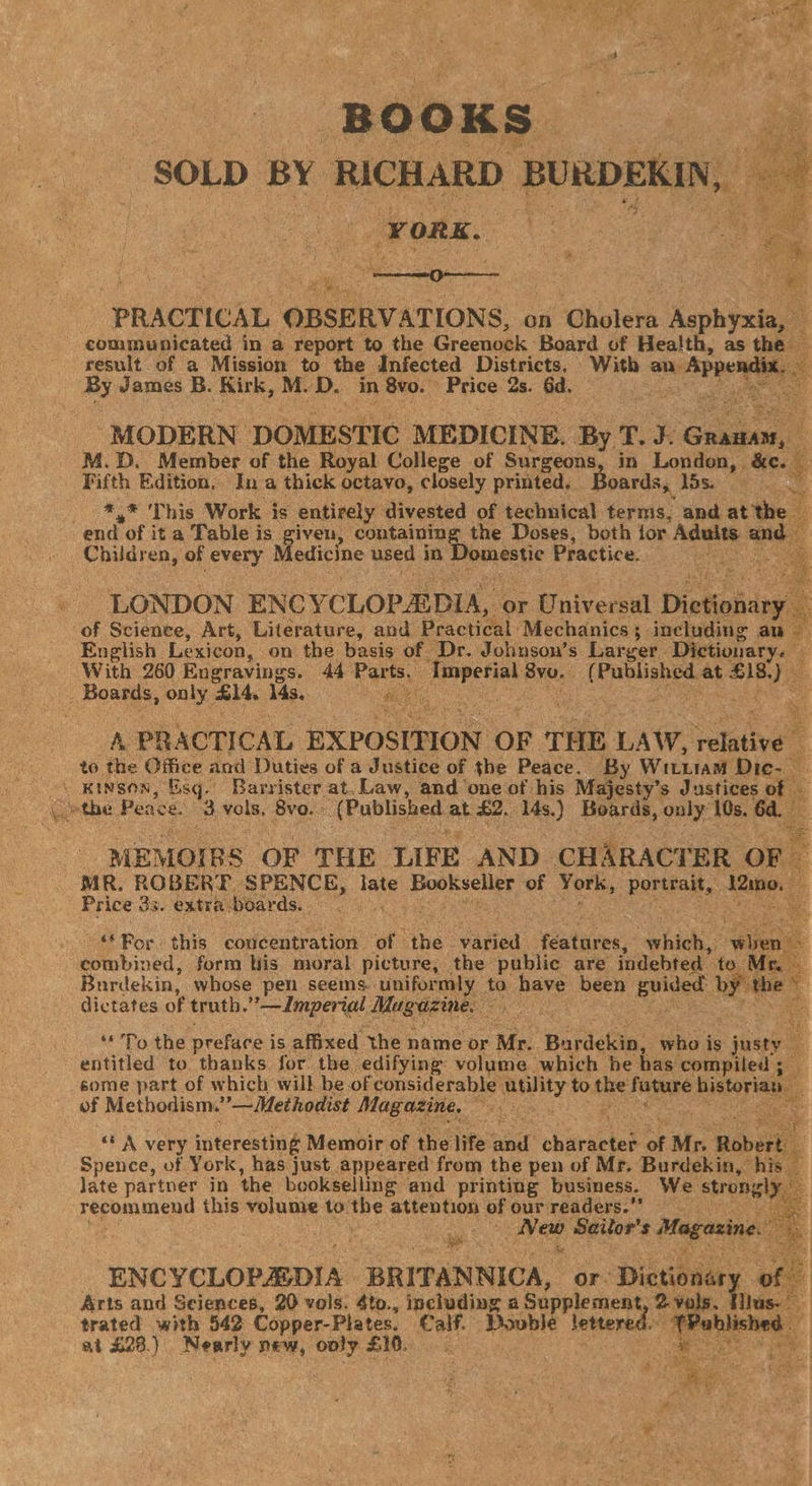 B o o K Ss SOLD BY RICHARD BURDEKIN, | “FORK. ‘PRACTICAL OBSERVATIONS, on ‘hnieka dephyee communicated in a report to the Greenock Board of Health, as the — result of a Mission to the Infected Districts. With an. eee. By James B. Kirk, M. dD. in SYD Price 2s. Gd. a ‘MODERN DOMESTIC MEDICINE. By T.3: Sa . M.D. Member of the Royal College of Surgeons, in London, &amp;¢. _ Fifth Edition. In a thick octavo, closely printed, Boards, J5s. ‘a ace This Work is entirely divested of technical terms, and at the end of it a Table is given, containing the Doses, both for Sane and Children, of every Medicine used in Domestic Practice. pi LONDON ENCY CLOPEDIA, or Universal Dictionary ‘of Science, Art, Literature, and Practical: Mechanics ; including an English. Lexicon, on the basis of Dr. Johnson’s Larger. Dictionary. Fs With 260 Engravings. 44° hae iastielas 8yu, is Dango at oe ahs only, a4, ids. hate A. PRACTICAL EXPOSITION OF THE LAW, relative”: to the Office and Duties of a Justice of the Peace. By Wituiam Dic. ~\ Kinson, Esq. Barrister at. Law, and one of his Majesty’s Justices of ae the Peace. 3 vols. 8vo. : (Published at £2. 14s.) Boards, only: 10s. 6d. MEMOIRS OF THE LIFE AND CHARACTER OF MR. ROBE RE SPENCE, tase Poeisc are of York, porstas. 12mno. : - Price 33. extra boar ds. 3 a “Por this concentration of ‘the. vated features: hig. aun’ combined, form His moral picture, the public are indebted to Mr Burdekin, whose pen seems. uniformly to ia been Eviged sa the © 3 dictates of truth. — Imperial MR gee . 7 “To the preface i is affixed the name or Me ‘Barden: who is jee entitled to thanks for. the edifying volume which he has. compiled ; if some part of which will be of considerable utility to the fagars historias of Methodism.”—Methodist Magazine, wie St “* A very interesting Memoir of the life at character of i Mr. Robert: 4 Spence, of York, has just appeared from the pen of Mr. Burdekin, his late partner in the beokselling and printing business. We strongly, recommend this volume to the attention of our readers.” ee Sailor's Magazine. : pi ; ENCYCLOPEDIA BRITANNICA, or: Dictionary of Arts and Sciences, 20 vols. 4to., including a Supplement 2 vols. Hius- trated with 542 Copper-Plates. Calf. Bovble lettered. “Pabl ished at £23.) ouasid new, only FA eke al