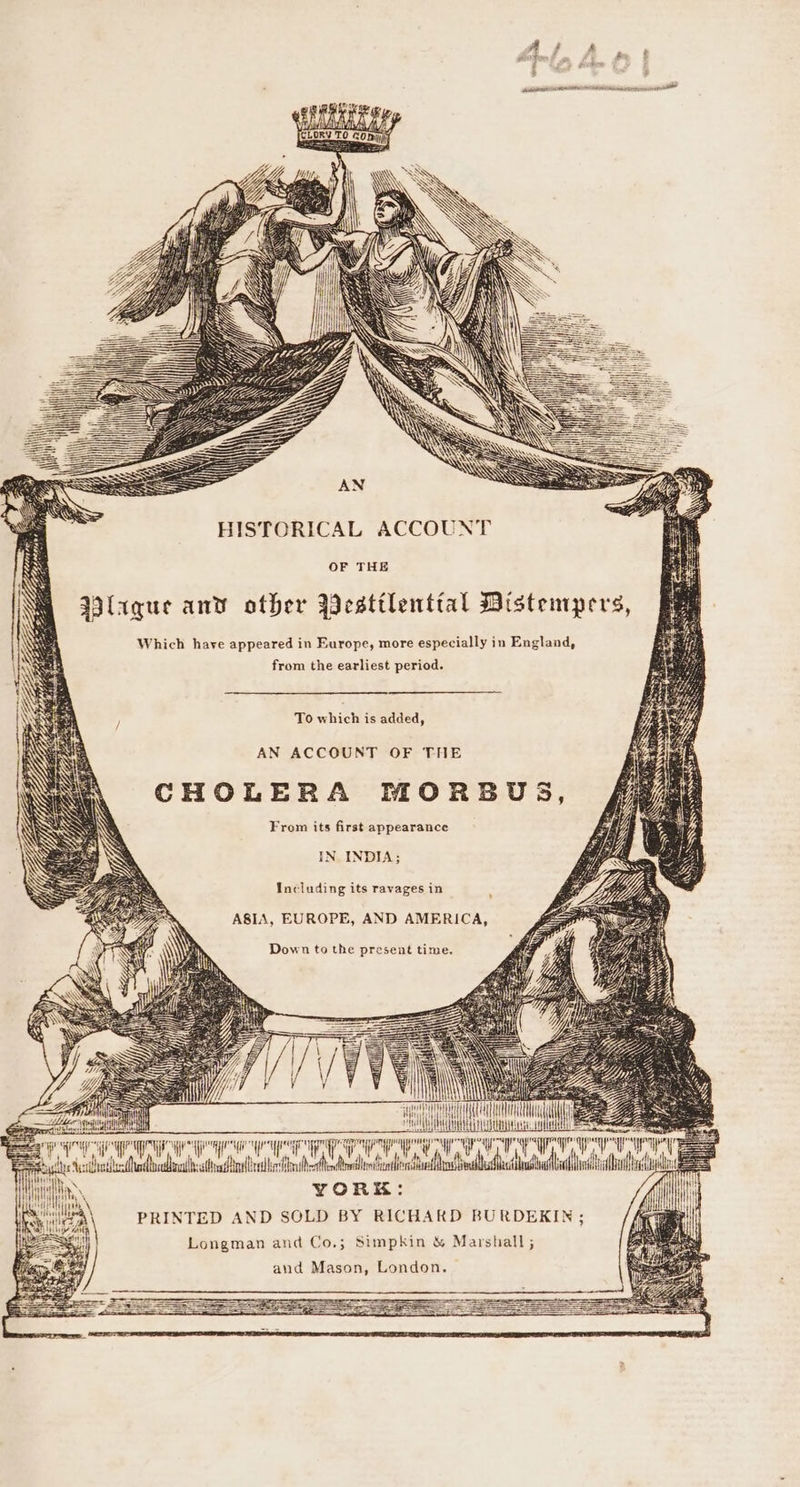 Ys : Jill Ly Up HISTORICAL ACCOUNT OF THE Wlaque and other Yestilenttal Distempers, Which have appeared in Europe, more especially in England, from the earliest period. To which is added, AN ACCOUNT OF THE CHOLERA MORBUS, From its first appearance IN INDIA; Including its ravages in ASIA, EUROPE, AND AMERICA, Down to the present time. STH zea A ea . ry eye ATC OO a a ysl hed cd os tle Abt ahd Hi I, YORK: OMT a hi MeN PRINTED AND SOLD BY RICHARD BURDEKIN ; Longman and Co.; Simpkin &amp; Marshall ; and Mason, London.
