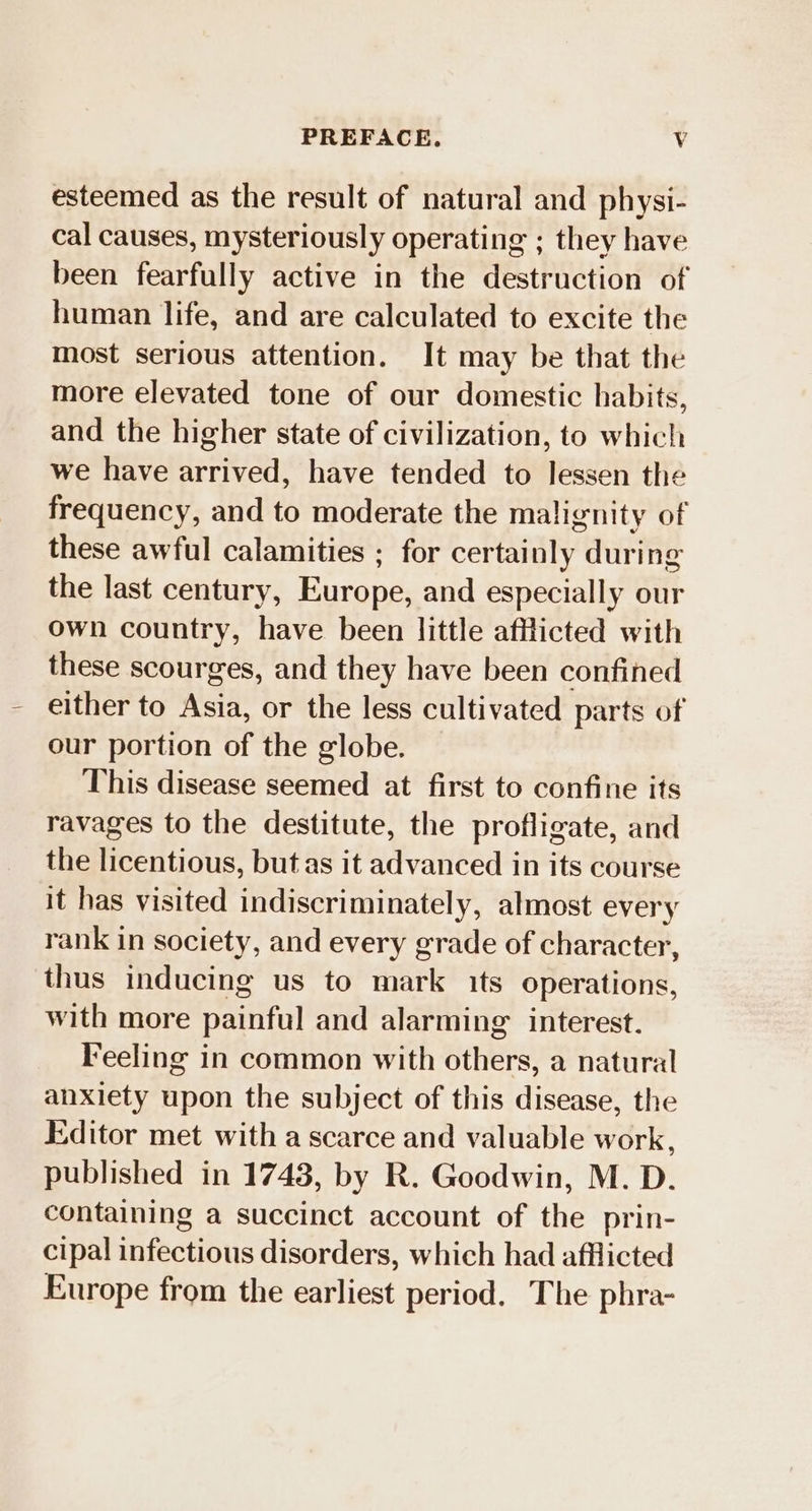 PREFACE. Vv esteemed as the result of natural and physi- cal causes, mysteriously operating ; they have been fearfully active in the destruction of human life, and are calculated to excite the most serious attention. It may be that the more elevated tone of our domestic habits, and the higher state of civilization, to which we have arrived, have tended to lessen the frequency, and to moderate the malignity of these awful calamities ; for certainly during the last century, Europe, and especially our own country, have been little afflicted with these scourges, and they have been confined either to Asia, or the less cultivated parts of our portion of the globe. This disease seemed at first to confine its ravages to the destitute, the profligate, and the licentious, but as it advanced in its course it has visited indiscriminately, almost every rank in society, and every grade of character, thus inducing us to mark its operations, with more painful and alarming interest. Feeling in common with others, a natural anxiety upon the subject of this disease, the Editor met with a scarce and valuable work, published in 1743, by R. Goodwin, M. D. containing a succinct account of the prin- cipal infectious disorders, which had afflicted Europe from the earliest period. The phra-