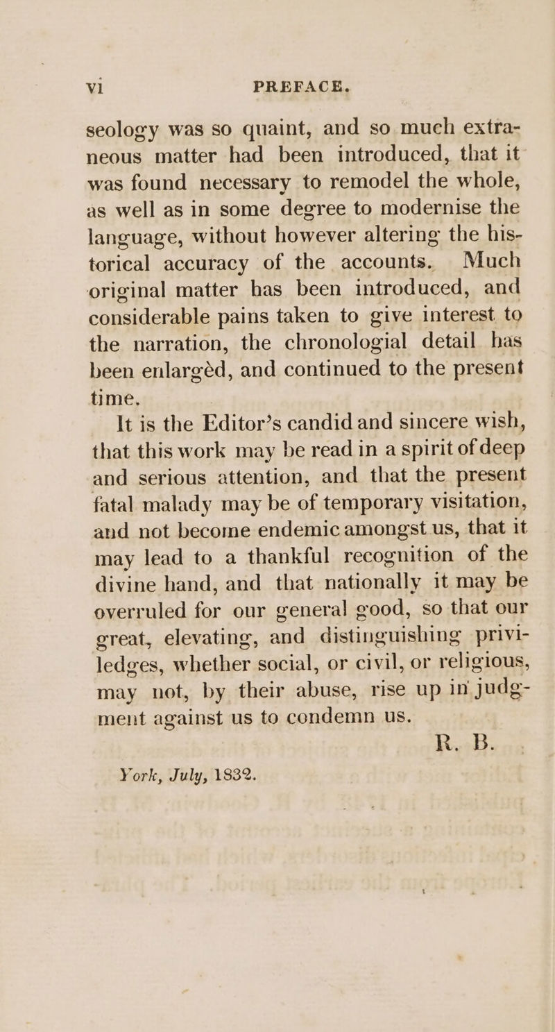 seology was so quaint, and so much extra- neous matter had been introduced, that it was found necessary to remodel the whole, as well as in some degree to modernise the language, without however altering the his- torical accuracy of the accounts. Much original matter has been introduced, and considerable pains taken to give interest to the narration, the chronologial detail has been enlargéd, and continued to the present time, It is the Editor’s candid and sincere wish, that this work may be read in a spirit of deep and serious attention, and that the present fatal malady may be of temporary visitation, and not become endemic amongst us, that it may lead to a thankful recognition of the divine hand, and that nationally it may be overruled for our general good, so that our ereat, elevating, and distinguishing privi- ledges, whether social, or civil, or religious, may not, by their abuse, rise up in judg- ment against us to condemn us. R. B. York, July, 1832.