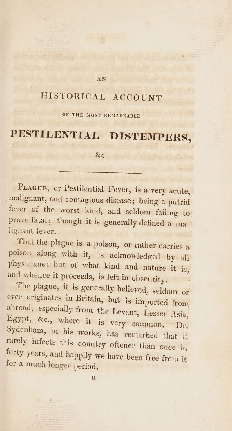 AN HISTORICAL ACCOUNT OF THE MOST REMARKABLE PESTILENTIAL DISTEMPERS, &amp;c. PLAGUE, or Pestilential F ever, is avery acute, _ malignant, and contagious disease; being a putrid fever of the worst kind, and seldom failing to prove fatal; though it is generally defined a ma- lignant fever. : That the plague is a poison, or rather carries a poison along with it, is acknowledged by all physicians; but of what kind and nature it is, and whence it proceeds, is left in obscurity. The plague, it is generally believed, seldom or ever originates in Britain, but js imported from abroad, especially from the Levant, Lesser Asia, Egypt, &amp;e., where it is very common. ~ Dr, Sydenham, in his works, has remarked that it rarely infects this country oftener than once in forty years, and happily we have been free from it for a much longer period, BR