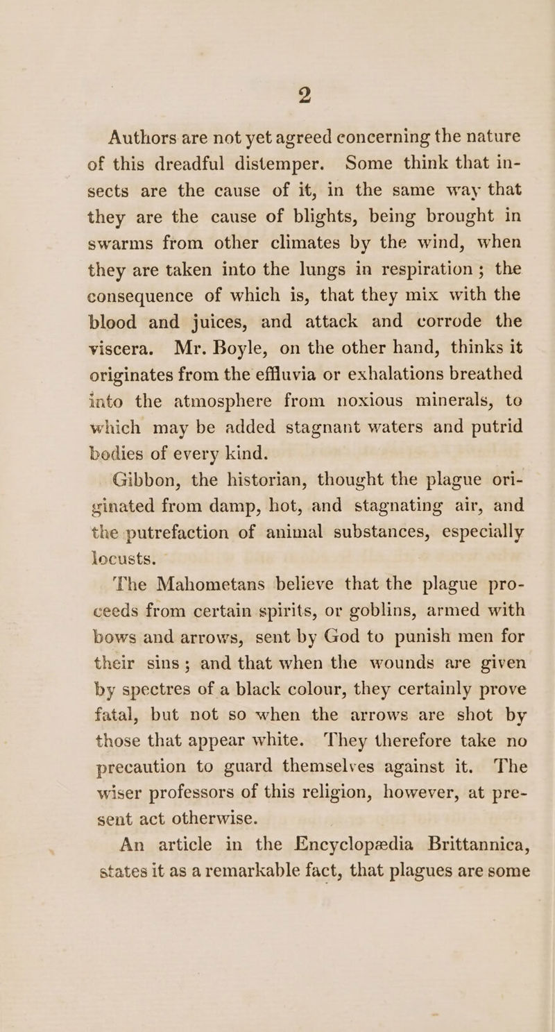 Authors are not yet agreed concerning the nature of this dreadful distemper. Some think that in- sects are the cause of it, in the same way that they are the cause of blights, being brought in swarms from other climates by the wind, when they are taken into the lungs in respiration ; the consequence of which is, that they mix with the blood and juices, and attack and corrode the viscera. Mr. Boyle, on the other hand, thinks it originates from the effluvia or exhalations breathed into the atmosphere from noxious minerals, to which may be added stagnant waters and putrid bodies of every kind. Gibbon, the historian, thought the plague ori- ginated from damp, hot, and stagnating air, and the putrefaction of animal substances, especially locusts. The Mahometans believe that the plague pro- ceeds from certain spirits, or goblins, armed with bows and arrows, sent by God to punish men for their sins; and that when the wounds are given by spectres of a black colour, they certainly prove fatal, but not so when the arrows are shot by those that appear white. They therefore take no precaution to guard themselves against it. The wiser professors of this religion, however, at pre- sent act otherwise. An article in the Encyclopedia Brittannica, states it as aremarkable fact, that plagues are some