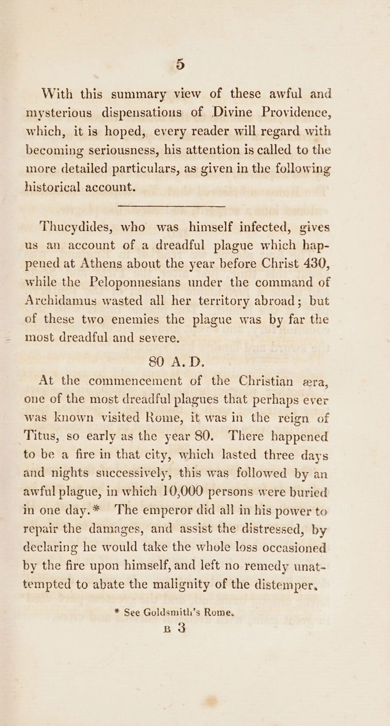 9) With this summary view of these awful and mysterious dispensatious of Divine Providence, which, it is hoped, every reader will regard with becoming seriousness, his attention is called to the more detailed particulars, as given in the following historical account. Thucydides, who was himself infected, gives us an account of a dreadful plague which hap- pened at Athens about the year before Christ 430, while the Peloponnesians under the command of Archidamus wasted all her territory abroad; but of these two enemies the plague was by far the most dreadful and severe. 80 A.D. At the commencement of the Christian era, one of the most dreadful plagues that perhaps ever was known visited Rome, it was in the reign of Titus, so early as the year 80. There happened to be a fire in that city, which lasted three days and nights successively, this was followed by an awful plague, in which 10,000 persons were buried in one day.* The emperor did all in his power to repair the damages, and assist the distressed, by declaring he would take the whole loss occasioned by the fire upon himself, and left no remedy unat- tempted to abate the malignity of the distemper, * See Goldsmith’s Rome. Bo