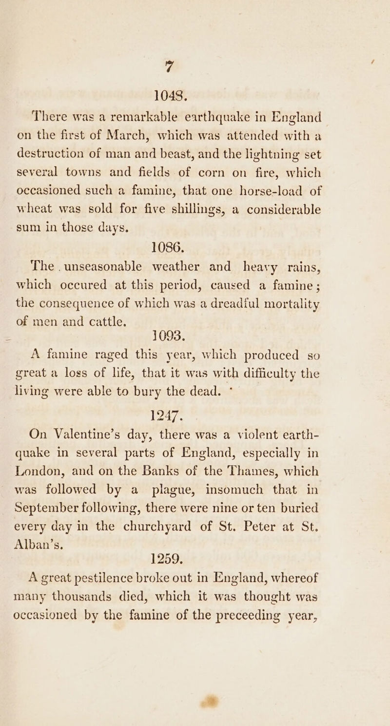 a 1048, There was a remarkable earthquake in England on the first of March, which was attended with a destruction of man and beast, and the lightning set several towns and fields of corn on fire, which occasioned such a famine, that one horse-load of wheat was sold for five shillings, a considerable sum in those days. 1086. The .unseasonable weather and heavy rains, which occured at this period, caused a famine ; the consequence of which was a dreadiul mortality of men and cattle. 1093. A famine raged this year, which produced so great a loss of life, that it was with difficulty the living were able to bury the dead. , 1247. On Valentine’s day, there was a violent earth- quake in several parts of England, especially in London, and on the Banks of the Thames, which was followed by a plague, insomuch that in September following, there were nine or ten buried every day in the churchyard of St. Peter at St. Alban’s. 1259. A great pestilence broke out in England, whereof many thousands died, which it was thought was occasioned by the famine of the preceeding year,