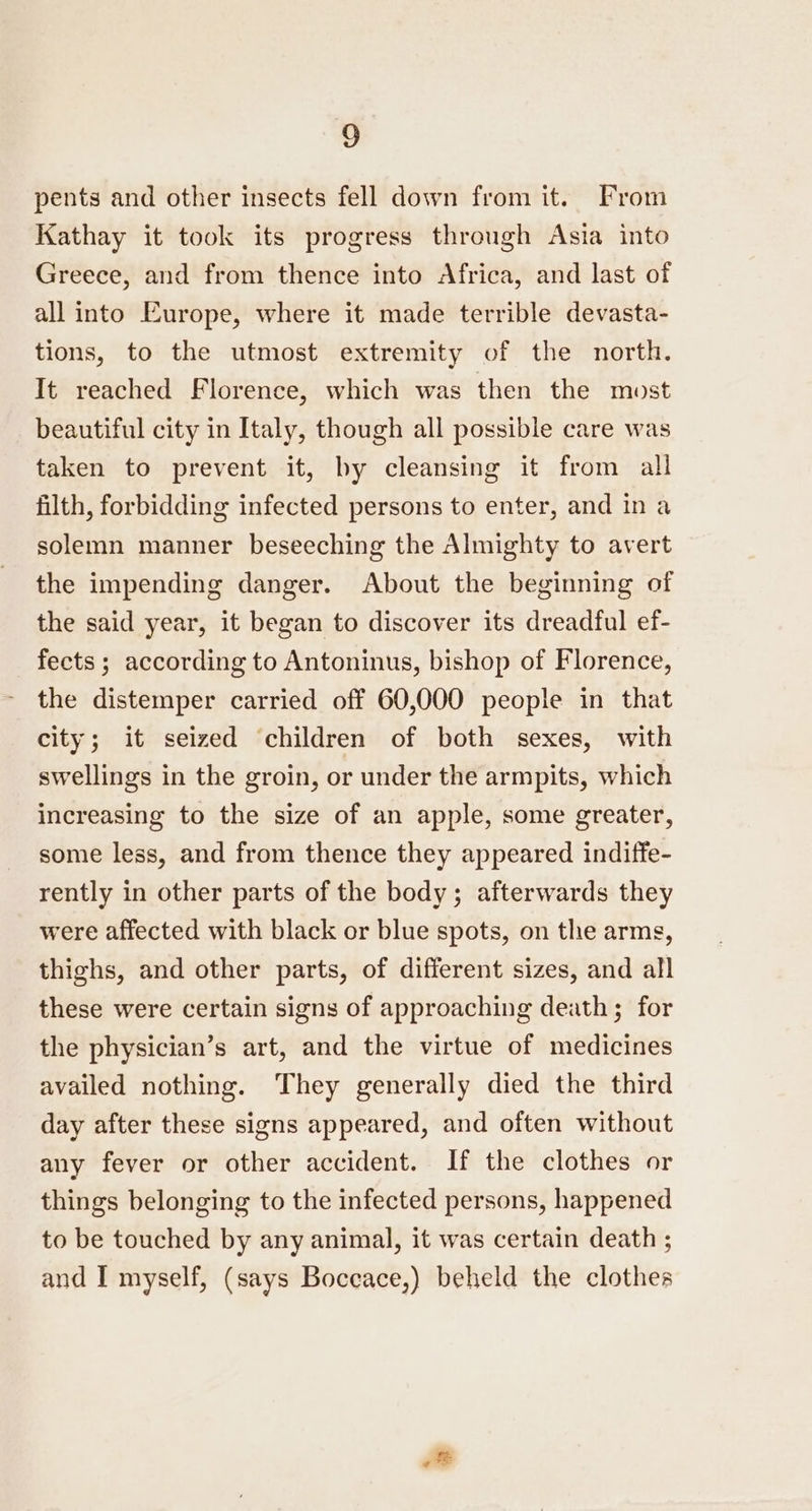 pents and other insects fell down from it. From Kathay it took its progress through Asia into Greece, and from thence into Africa, and last of all into Europe, where it made terrible devasta- tions, to the utmost extremity of the north. It reached Florence, which was then the most beautiful city in Italy, though all possible care was taken to prevent it, by cleansing it from all filth, forbidding infected persons to enter, and in a solemn manner beseeching the Almighty to avert the impending danger. About the beginning of the said year, it began to discover its dreadful ef- fects; according to Antoninus, bishop of Florence, the distemper carried off 60,000 people in that city; it seized children of both sexes, with swellings in the groin, or under the armpits, which increasing to the size of an apple, some greater, some less, and from thence they appeared indiffe- rently in other parts of the body; afterwards they were affected with black or blue spots, on the arms, thighs, and other parts, of different sizes, and all these were certain signs of approaching death; for the physician’s art, and the virtue of medicines availed nothing. They generally died the third day after these signs appeared, and often without any fever or other accident. If the clothes or things belonging to the infected persons, happened to be touched by any animal, it was certain death ; and I myself, (says Boccace,) beheld the clothes ot