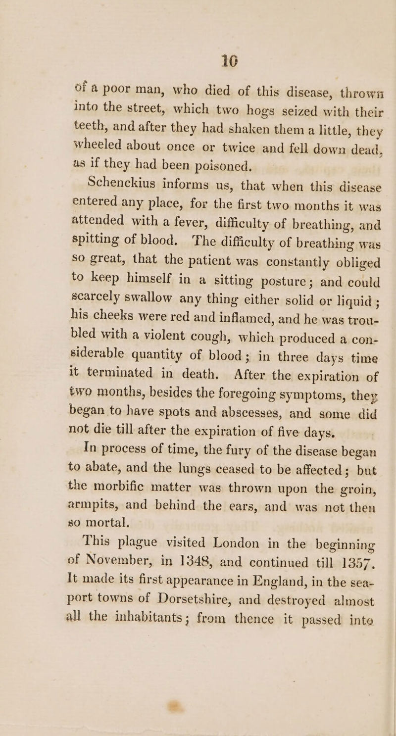 16 of a poor man, who died of this disease, thrown into the street, which two hogs seized with their teeth, and after they had shaken them a little, they wheeled about once or twice and fell down dead, as if they had been poisoned. Schenckius informs us, that when this disease entered any place, for the first two months it was attended with a fever, difficulty of breathing, and spitting of blood. The difficulty of breathing was So great, that the patient was constantly obliged to keep himself in a sitting posture ; and could scarcely swallow any thing either solid or liquid ; his cheeks were red and inflamed, and he was trou- bled with a violent cough, which produced a con- siderable quantity of blood; in three days time it terminated in death. After the expiration of two months, besides the foregoing symptoms, they began to have spots and abscesses, and some did not die till after the expiration of five days. In process of time, the fury of the disease began to abate, and the lungs ceased to be affected; but the morbific matter was thrown upon the groin, armpits, and behind the ears, and was not then so mortal. This plague visited London in the beginning of November, in 1348, and continued till 1357. It made its first appearance in England, in the sea port towns of Dorsetshire, and destroyed almost all the inhabitants; from thence it passed into