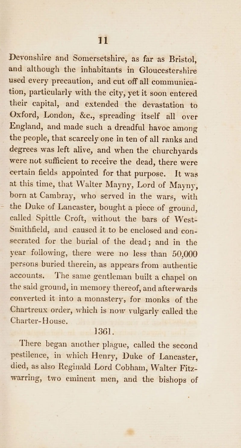 Devonshire and Somersetshire, as far as Bristol, and although the inhabitants in Gloucestershire used every precaution, and cut off all communica- tion, particularly with the city, yet it soon entered their capital, and extended the devastation to Oxford, London, &amp;c., spreading itself all over England, and made such a dreadful havoc among the people, that scarcely one in ten of all ranks and degrees was left alive, and when the churchyards were not sufficient to receive the dead, there were certain fields appointed for that purpose. It was at this time, that Walter Mayny, Lord of Mayny, born at Cambray, who served in the wars, with the Duke of Lancaster, bought a piece of ground, called Spittle Croft, without the bars of West- Smithfield, and caused it to be enclosed and con- secrated for the burial of the dead; and in the year following, there were no less than 50,000 persons buried therein, as appears from authentic accounts. ‘The same gentleman built a chapel on the said ground, in memory thereof, and afterwards converted it into a monastery, for monks of the Chartreux order, which is now vulgarly called the Charter-House. 1361, There began another plague, called the second pestilence, in which Henry, Duke of Lancaster, died, as also Reginald Lord Cobham, Walter Fitz- warring, two eminent men, and the bishops of