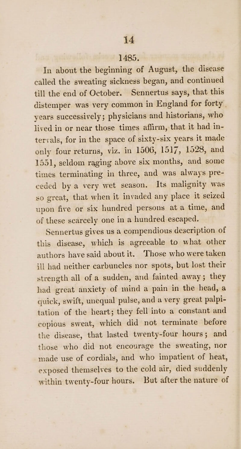 1485. In about the beginning of August, the disease called the sweating sickness began, and continued till the end of October. Sennertus says, that this distemper was very common in England for forty | years successively; physicians and historians, who lived in or near those times affirm, that it had in- tervals, for in the space of sixty-six years it made only four returns, viz. in 1506, 1517, 1528, and 1551, seldom raging above six months, and some times terminating in three, and was always pre- ceded by a very wet season. Its malignity was so great, that when it invaded any place it seized upon five or six hundred persons at a time, and of these scarcely one in a hundred escaped. Sennertus gives us a compendious description of this disease, which is agreeable to what other authors have said about it. ‘Those who were taken ill had neither carbuncles nor spots, but lost their strength all of a sudden, and fainted away ; they had great anxiety of mind a pain in the head, a quick, swift, unequal pulse, and a very great palpi- tation of the heart; they fell into a constant and copious sweat, which did not terminate before the disease, that lasted twenty-four hours; and those who did not encourage the sweating, nor made use of cordials, and who impatient of heat, exposed themselves to the cold air, died suddenly within twenty-four hours. But after the nature of