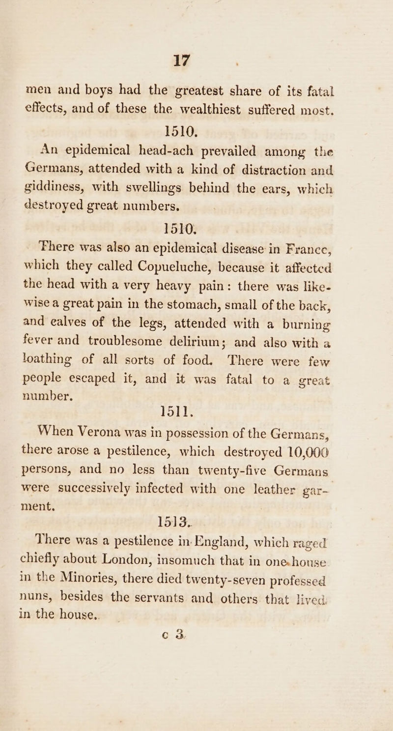 men and boys had the greatest share of its fatal effects, and of these the wealthiest suffered most. 1510. An epidemical head-ach prevailed among the Germans, attended with a kind of distraction and giddiness, with swellings behind the ears, which destroyed great numbers, 1510. ‘Phere was also an epidemical disease in France, which they called Copueluche, because it affected the head with a very heavy pain: there was like- wise a great pain in the stomach, small of the back, and ealves of the legs, attended with a burning fever and troublesome delirium; and also with a loathing of all sorts of food, There were few people escaped it, and it was fatal to a great number. 1511. When Verona was in possession of the Germans, there arose a pestilence, which destroyed 10,000 persons, and no less than twenty-five Germans were successively infected with one leather gar-— ment. 1513.. There was a pestilence in England, which raged chiefly about London, insomuch that in onehouse. in the Minories, there died twenty-seven professed nuns, besides the servants and others that lived. in the house.. Cc 3