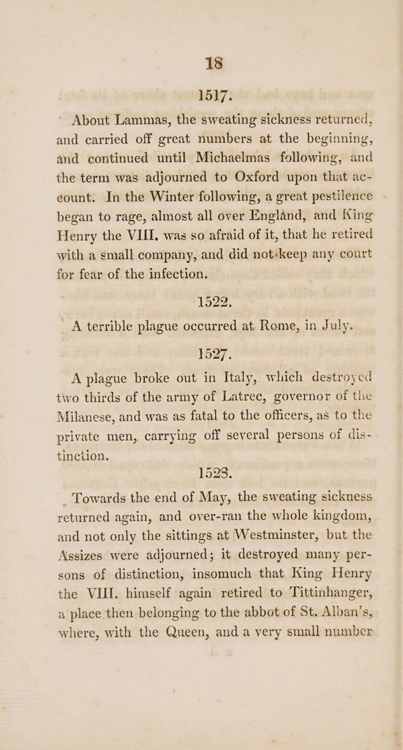 1517. About Lammas, the sweating sickness returned, and carried off great numbers at the beginning, and continued until Michaelmas following, and the term was adjourned to Oxford upon that ac- count. In the Winter following, a great pestilence began to rage, almost all over England, and King Henry the VIII. was so afraid of it, that he retired with a small company, and did not-keep any court for fear of the infection. 1522. A terrible plague occurred at Rome, in July. 1527. A plague broke out in Italy, which destroyed tivo thirds of the army of Latrec, governor of the Milanese, and was as fatal to the officers, as to the private men, carrying off several persons of dis- tinction. 1528. _ Towards the end of May, the sweating sickness returned again, and over-ran the whole kingdom, and not only the sittings at Westminster, but the Assizes were adjourned; it destroyed many per- sons of distinction, insomuch that King Henry the VIII. himself again retired to Tittinhanger, a place then belonging to the abbot of St. Alban’s, where, with the Queen, and a very small number