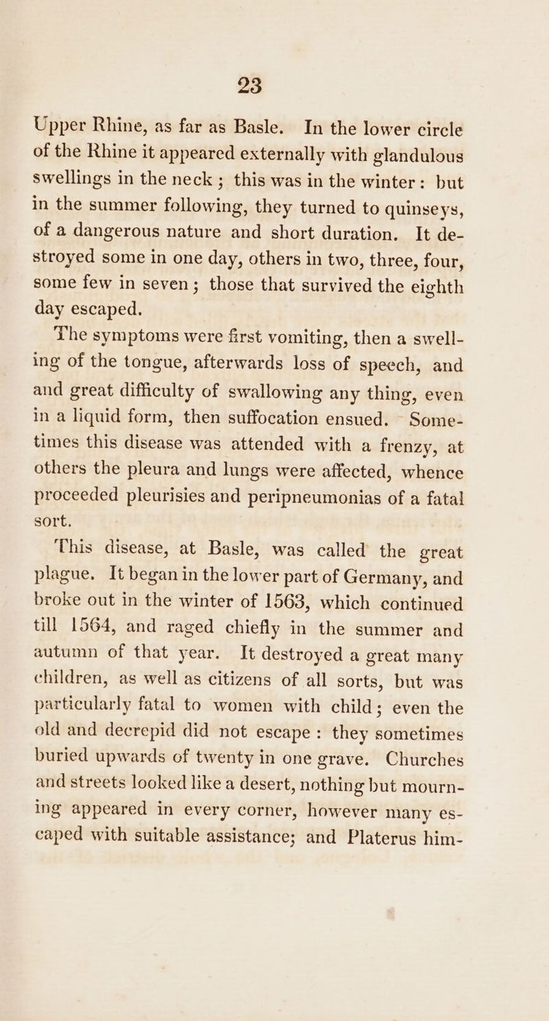 Upper Rhine, as far as Basle. In the lower circle of the Rhine it appeared externally with glandulous swellings in the neck ; this was in the winter: but in the summer following, they turned to quinseys, of a dangerous nature and short duration. It de- stroyed some in one day, others in two, three, four, some few in seven; those that survived the eighth day escaped. The symptoms were first vomiting, then a swell- ing of the tongue, afterwards loss of speech, and and great difficulty of swallowing any thing, even in a liquid form, then suffocation ensued. - Some- times this disease was attended with a frenzy, at others the pleura and lungs were affected, whence proceeded pleurisies and peripneumonias of a fatal sort. This disease, at Basle, was called the great plague. It began in the lower part of Germany, and broke out in the winter of 1563, which continued till 1564, and raged chiefly in the summer and autumn of that year. It destroyed a great many children, as well as citizens of all sorts, but was particularly fatal to women with child; even the old and decrepid did not escape: they sometimes buried upwards of twenty in one grave. Churches and streets looked like a desert, nothing but mourn- ing appeared in every corner, however many es- caped with suitable assistance; and Platerus him-