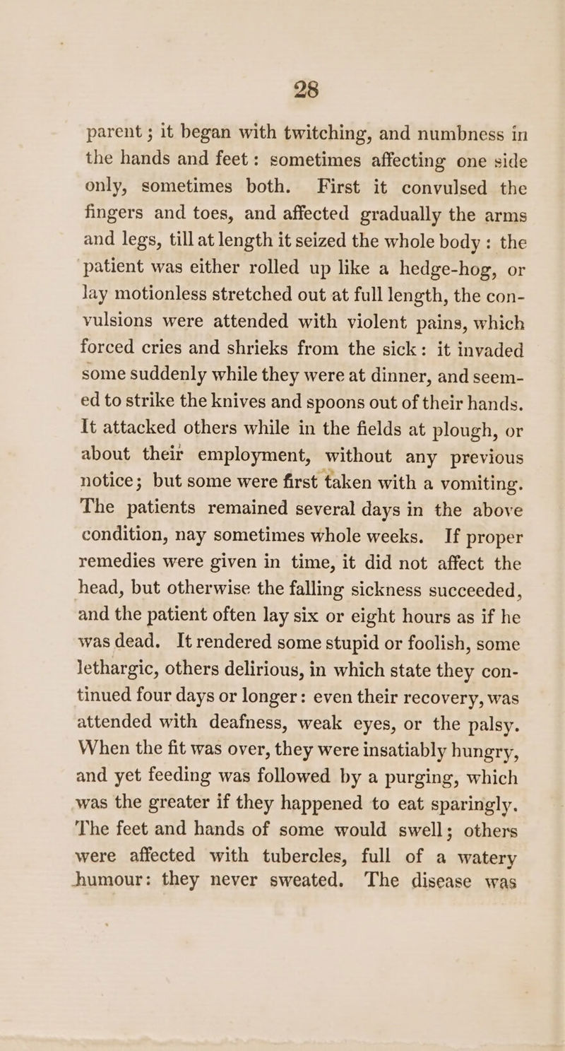 parent ; it began with twitching, and numbness in the hands and feet : sometimes affecting one side only, sometimes both. First it convulsed the fingers and toes, and affected gradually the arms and legs, till at length it seized the whole body: the patient was either rolled up like a hedge-hog, or Jay motionless stretched out at full length, the con- vulsions were attended with violent pains, which forced cries and shrieks from the sick: it invaded some suddenly while they were at dinner, and seem- ed to strike the knives and spoons out of their hands. It attacked others while in the fields at plough, or about their employment, without any previous notice; but some were first taken with a vomiting. The patients remained several days in the above condition, nay sometimes whole weeks. If proper remedies were given in time, it did not affect the head, but otherwise the falling sickness succeeded, and the patient often lay six or eight hours as if he was dead. It rendered some stupid or foolish, some lethargic, others delirious, in which state they con- tinued four days or longer: even their recovery, was attended with deafness, weak eyes, or the palsy. When the fit was over, they were insatiably hungry, and yet feeding was followed by a purging, which was the greater if they happened to eat sparingly. The feet and hands of some would swell; others were affected with tubercles, full of a watery humour: they never sweated. The disease was