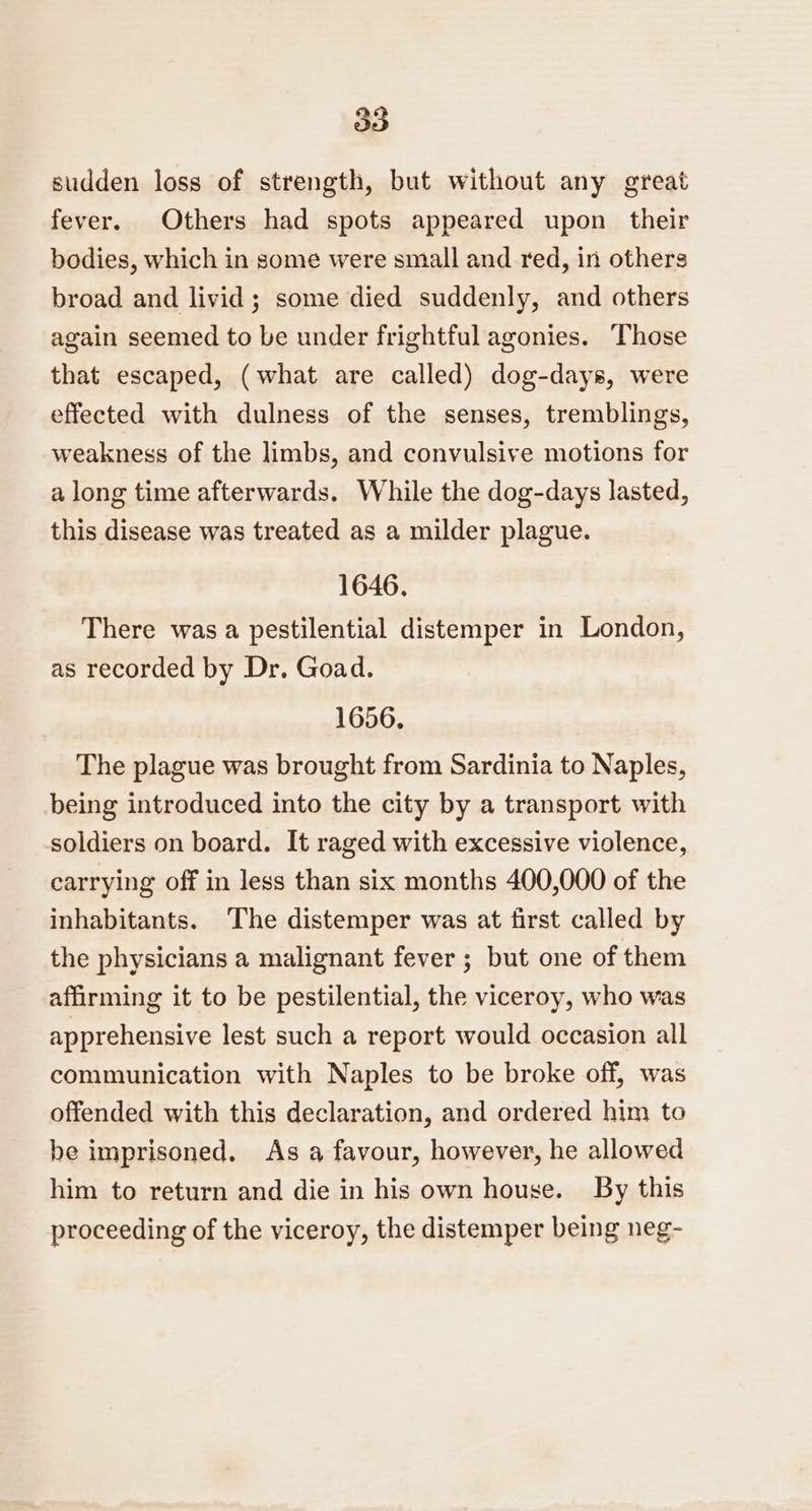 sudden loss of strength, but without any great fever. Others had spots appeared upon their bodies, which in some were small and red, in others broad and livid ; some died suddenly, and others again seemed to be under frightful agonies. Those that escaped, (what are called) dog-days, were effected with dulness of the senses, tremblings, weakness of the limbs, and convulsive motions for a long time afterwards. While the dog-days lasted, this disease was treated as a milder plague. 1646. There was a pestilential distemper in London, as recorded by Dr. Goad. 1656, The plague was brought from Sardinia to Naples, being introduced into the city by a transport with soldiers on board. It raged with excessive violence, carrying off in less than six months 400,000 of the inhabitants. The distemper was at first called by the physicians a malignant fever; but one of them affirming it to be pestilential, the viceroy, who was apprehensive lest such a report would occasion all communication with Naples to be broke off, was offended with this declaration, and ordered him to be imprisoned. As a favour, however, he allowed him to return and die in his own house. By this proceeding of the viceroy, the distemper being neg-