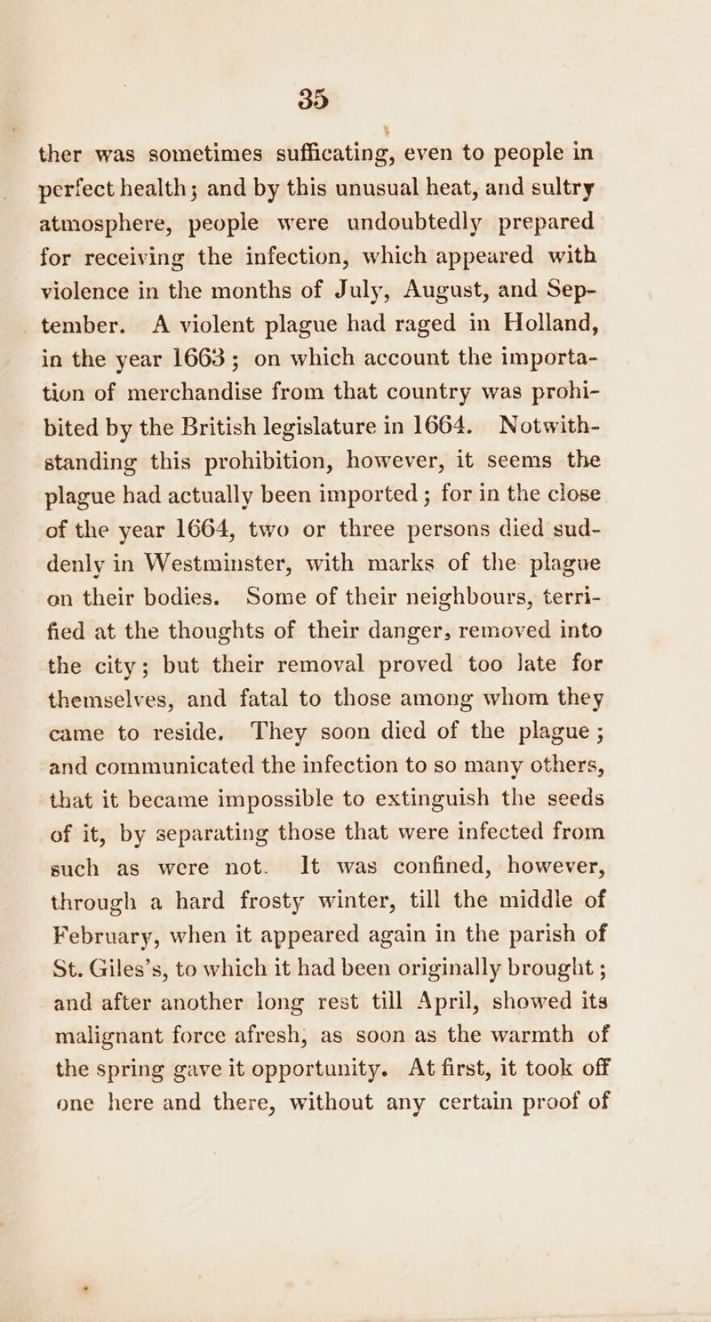 ther was sometimes sufficating, even to people in perfect health; and by this unusual heat, and sultry atmosphere, people were undoubtedly prepared for receiving the infection, which appeared with violence in the months of July, August, and Sep- tember. A violent plague had raged in Holland, in the year 1663; on which account the importa- tion of merchandise from that country was prohi- bited by the British legislature in 1664. Notwith- standing this prohibition, however, it seems the plague had actually been imported ; for in the close of the year 1664, two or three persons died sud- denly in Westminster, with marks of the plague on their bodies. Some of their neighbours, terri- fied at the thoughts of their danger, removed into the city; but their removal proved too late for themselves, and fatal to those among whom they came to reside. They soon died of the plague ; and communicated the infection to so many others, that it became impossible to extinguish the seeds of it, by separating those that were infected from such as were not. It was confined, however, through a hard frosty winter, till the middle of February, when it appeared again in the parish of St. Giles’s, to which it had been originally brought ; and after another long rest till April, showed its malignant force afresh, as soon as the warmth of the spring gave it opportunity. At first, it took off one here and there, without any certain proof of